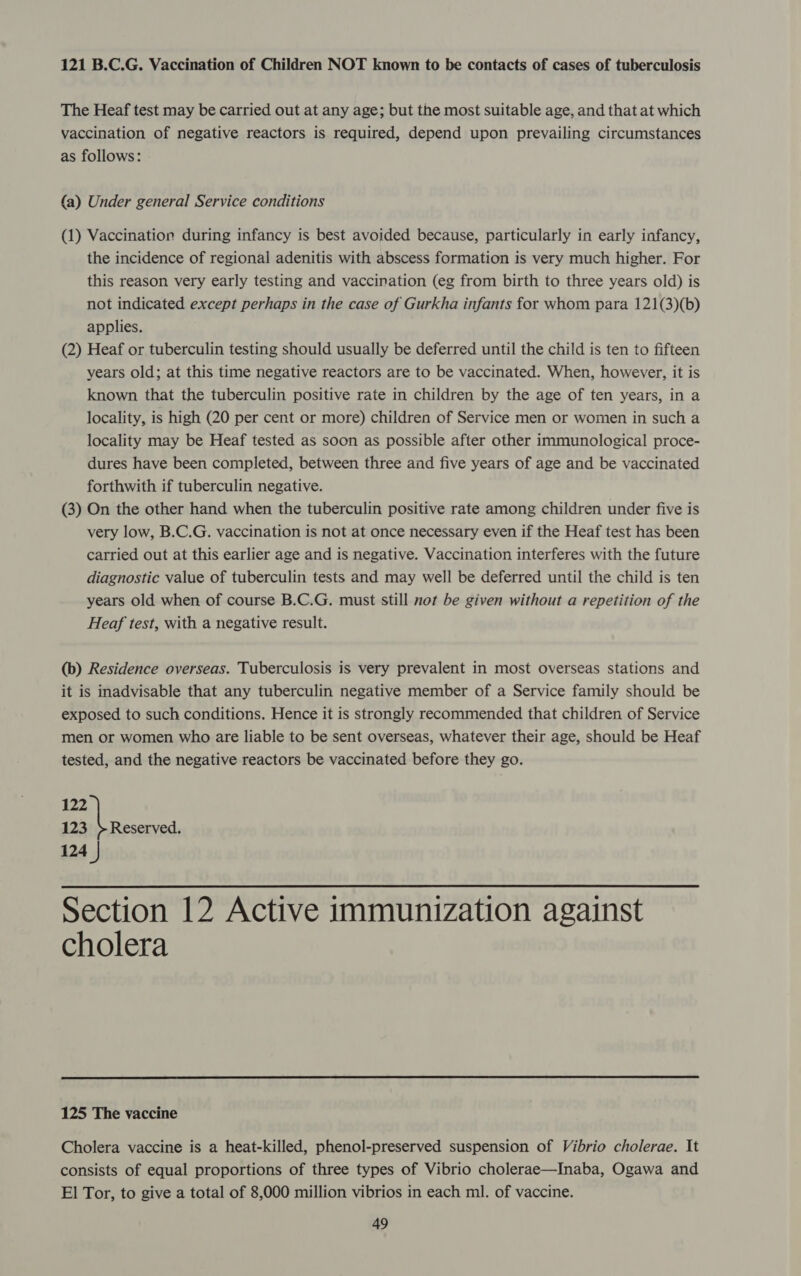 121 B.C.G. Vaccination of Children NOT known to be contacts of cases of tuberculosis The Heaf test may be carried out at any age; but the most suitable age, and that at which vaccination of negative reactors is required, depend upon prevailing circumstances as follows: {a) Under general Service conditions (1) Vaccination during infancy is best avoided because, particularly in early infancy, the incidence of regional adenitis with abscess formation is very much higher. For this reason very early testing and vaccination (eg from birth to three years old) is not indicated except perhaps in the case of Gurkha infants for whom para 121(3)(b) applies. (2) Heaf or tuberculin testing should usually be deferred until the child is ten to fifteen years old; at this time negative reactors are to be vaccinated. When, however, it is known that the tuberculin positive rate in children by the age of ten years, in a locality, is high (20 per cent or more) children of Service men or women in such a locality may be Heaf tested as soon as possible after other immunological proce- dures have been completed, between three and five years of age and be vaccinated forthwith if tuberculin negative. (3) On the other hand when the tuberculin positive rate among children under five is very low, B.C.G. vaccination is not at once necessary even if the Heaf test has been carried out at this earlier age and is negative. Vaccination interferes with the future diagnostic value of tuberculin tests and may well be deferred until the child is ten years old when of course B.C.G. must still not be given without a repetition of the Heaf test, with a negative result. (b) Residence overseas. Tuberculosis is very prevalent in most overseas stations and it is inadvisable that any tuberculin negative member of a Service family should be exposed to such conditions. Hence it is strongly recommended that children of Service men or women who are liable to be sent overseas, whatever their age, should be Heaf tested, and the negative reactors be vaccinated before they go. 122 123 +}Reserved. 124 }  Section 12 Active immunization against cholera  125 The vaccine Cholera vaccine is a heat-killed, phenol-preserved suspension of Vibrio cholerae. It consists of equal proportions of three types of Vibrio cholerae—Inaba, Ogawa and El Tor, to give a total of 8,000 million vibrios in each ml. of vaccine.