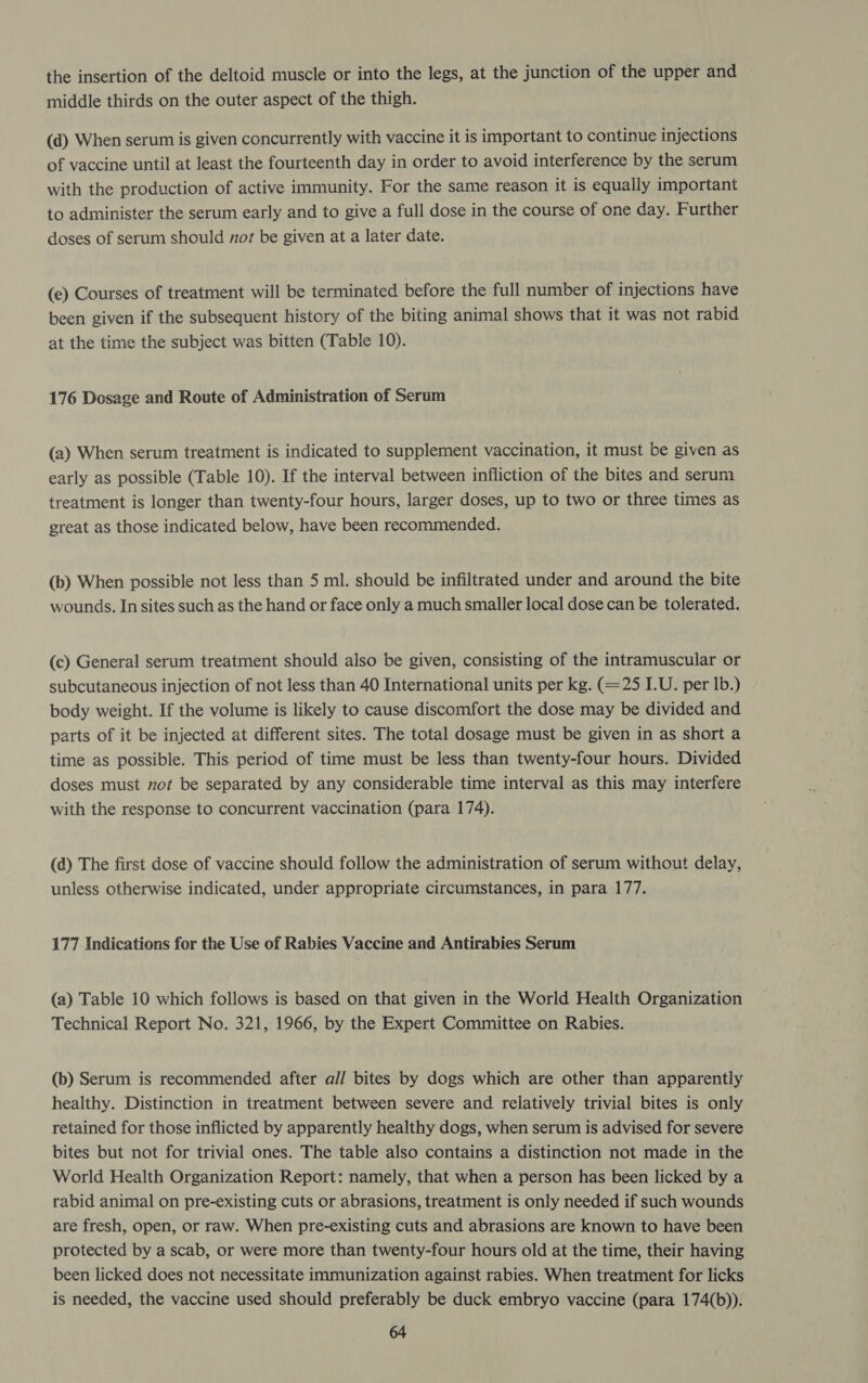 the insertion of the deltoid muscle or into the legs, at the junction of the upper and middle thirds on the outer aspect of the thigh. (d) When serum is given concurrently with vaccine it is important to continue injections of vaccine until at least the fourteenth day in order to avoid interference by the serum with the production of active immunity. For the same reason it is equally important to administer the serum early and to give a full dose in the course of one day. Further doses of serum should not be given at a later date. (e) Courses of treatment will be terminated before the full number of injections have been given if the subsequent history of the biting animal shows that it was not rabid at the time the subject was bitten (Table 10). 176 Dosage and Route of Administration of Serum (a) When serum treatment is indicated to supplement vaccination, it must be given as early as possible (Table 10). If the interval between infliction of the bites and serum treatment is longer than twenty-four hours, larger doses, up to two or three times as great as those indicated below, have been recommended. (b) When possible not less than 5 ml. should be infiltrated under and around the bite wounds. In sites such as the hand or face only a much smaller local dose can be tolerated. (c) General serum treatment should also be given, consisting of the intramuscular or subcutaneous injection of not less than 40 International units per kg. (=25 I.U. per Ib.) body weight. If the volume is likely to cause discomfort the dose may be divided and parts of it be injected at different sites. The total dosage must be given in as short a time as possible. This period of time must be less than twenty-four hours. Divided doses must not be separated by any considerable time interval as this may interfere with the response to concurrent vaccination (para 174). (d) The first dose of vaccine should follow the administration of serum without delay, unless otherwise indicated, under appropriate circumstances, in para 177. 177 Indications for the Use of Rabies Vaccine and Antirabies Serum (a) Table 10 which follows is based on that given in the World Health Organization Technical Report No. 321, 1966, by the Expert Committee on Rabies. (b) Serum is recommended after all bites by dogs which are other than apparently healthy. Distinction in treatment between severe and relatively trivial bites is only retained for those inflicted by apparently healthy dogs, when serum is advised for severe bites but not for trivial ones. The table also contains a distinction not made in the World Health Organization Report: namely, that when a person has been licked by a rabid animal on pre-existing cuts or abrasions, treatment is only needed if such wounds are fresh, open, or raw. When pre-existing cuts and abrasions are known to have been protected by a scab, or were more than twenty-four hours old at the time, their having been licked does not necessitate immunization against rabies. When treatment for licks is needed, the vaccine used should preferably be duck embryo vaccine (para 174(b)).