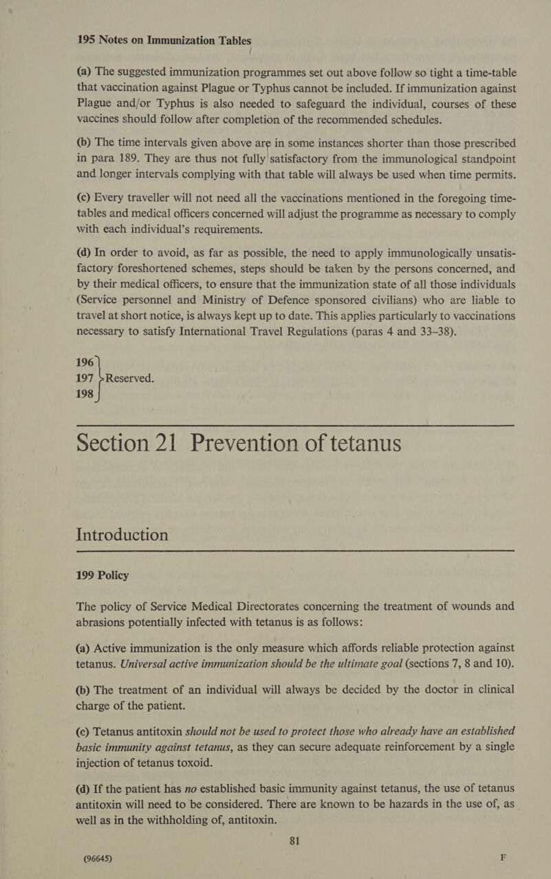 195 Notes on Immunization Tables (a) The suggested immunization programmes set out above follow so tight a time-table that vaccination against Plague or Typhus cannot be included. If immunization against Plague and/or Typhus is also needed to safeguard the individual, courses of these vaccines should follow after completion of the recommended schedules. (b) The time intervals given above are in some instances shorter than those prescribed in para 189. They are thus not fully satisfactory from the immunological standpoint and longer intervals complying with that table will always be used when time permits. (c) Every traveller will not need all the vaccinations mentioned in the foregoing time- tables and medical officers concerned will adjust the programme as necessary to comply with each individual’s requirements. (d) In order to avoid, as far as possible, the need to apply immunologically unsatis- factory foreshortened schemes, steps should be taken by the persons concerned, and by their medical officers, to ensure that the immunization state of all those individuals (Service personnel and Ministry of Defence sponsored civilians) who are liable to travel at short notice, is always kept up to date. This applies particularly to vaccinations necessary to satisfy International Travel Regulations (paras 4 and 33-38). 196 | 197 +Reserved. 198 Section 21 Prevention of tetanus Introduction  199 Policy The policy of Service Medical Directorates concerning the treatment of wounds and abrasions potentially infected with tetanus is as follows: (a) Active immunization is the only measure which affords reliable protection against tetanus. Universal active immunization should be the ultimate goal (sections 7, 8 and 10). (b) The treatment of an individual will always be decided by the doctor in clinical charge of the patient. (c) Tetanus antitoxin should not be used to protect those who already have an established basic immunity against tetanus, as they can secure adequate reinforcement by a single injection of tetanus toxoid. (d) If the patient has no established basic immunity against tetanus, the use of tetanus antitoxin will need to be considered. There are known to be hazards in the use of, as well as in the withholding of, antitoxin. 81 (96645) F