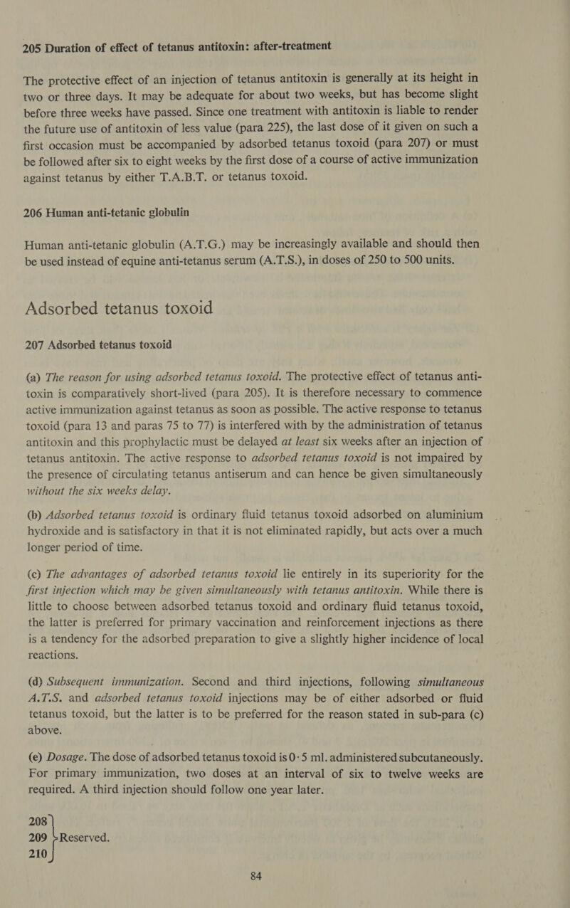 205 Duration of effect of tetanus antitoxin: after-treatment The protective effect of an injection of tetanus antitoxin is generally at its height in two or three days. It may be adequate for about two weeks, but has become slight before three weeks have passed. Since one treatment with antitoxin is liable to render the future use of antitoxin of less value (para 225), the last dose of it given on such a first occasion must be accompanied by adsorbed tetanus toxoid (para 207) or must be followed after six to eight weeks by the first dose of a course of active immunization against tetanus by either T.A.B.T. or tetanus toxoid. 206 Human anti-tetanic globulin Human anti-tetanic globulin (A.T.G.) may be increasingly available and should then be used instead of equine anti-tetanus serum (A.T.S.), in doses of 250 to 500 units. Adsorbed tetanus toxoid 207 Adsorbed tetanus toxoid (a) The reason for using adsorbed tetanus toxoid. The protective effect of tetanus anti- toxin is comparatively short-lived (para 205). It is therefore necessary to commence active immunization against tetanus as soon as possible. The active response to tetanus toxoid (para 13 and paras 75 to 77) is interfered with by the administration of tetanus antitoxin and this prophylactic must be delayed at least six weeks after an injection of tetanus antitoxin. The active response to adsorbed tetanus toxoid is not impaired by the presence of circulating tetanus antiserum and can hence be given simultaneously without the six weeks delay. (b) Adsorbed tetanus toxoid is ordinary fluid tetanus toxoid adsorbed on aluminium hydroxide and is satisfactory in that it is not eliminated rapidly, but acts over a much longer period of time. (ec) The advantages of adsorbed tetanus toxoid lie entirely in its superiority for the first injection which may be given simultaneously with tetanus antitoxin. While there is little to choose between adsorbed tetanus toxoid and ordinary fluid tetanus toxoid, the latter is preferred for primary vaccination and reinforcement injections as there is a tendency for the adsorbed preparation to give a slightly higher incidence of local reactions. (d) Subsequent immunization. Second and third injections, following simultaneous A.T.S. and adsorbed tetanus toxoid injections may be of either adsorbed or fluid tetanus toxoid, but the latter is to be preferred for the reason stated in sub-para (c) above. (e) Dosage. The dose of adsorbed tetanus toxoid is 0-5 ml. administered subcutaneously. For primary immunization, two doses at an interval of six to twelve weeks are required. A third injection should follow one year later. 208 209 +Reserved. 210