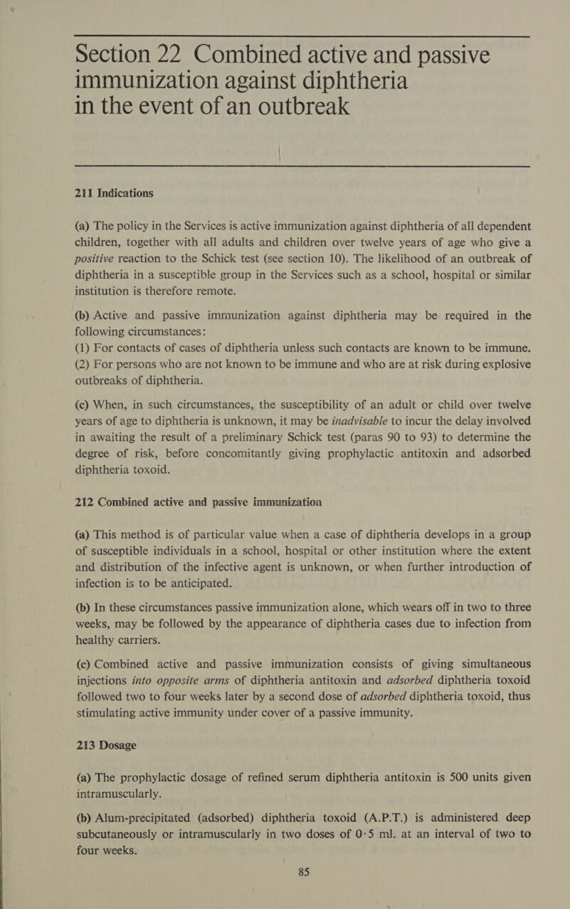  Section 22 Combined active and passive immunization against diphtheria in the event of an outbreak 211 Indications (a) The policy in the Services is active immunization against diphtheria of all dependent children, together with all adults and children over twelve years of age who give a positive reaction to the Schick test (see section 10). The likelihood of an outbreak of diphtheria in a susceptible group in the Services such as a school, hospital or similar institution is therefore remote. (b) Active and passive immunization against diphtheria may be required in the following circumstances: (1) For contacts of cases of diphtheria unless such contacts are known to be immune. (2) For persons who are not known to be immune and who are at risk during explosive outbreaks of diphtheria. (c) When, in such circumstances, the susceptibility of an adult or child over twelve years of age to diphtheria is unknown, it may be inadvisable to incur the delay involved in awaiting the result of a preliminary Schick test (paras 90 to 93) to determine the degree of risk, before concomitantly giving prophylactic antitoxin and adsorbed diphtheria toxoid. 212 Combined active and passive immunization (a) This method is of particular value when a case of diphtheria develops in a group of susceptible individuals in a school, hospital or other institution where the extent and distribution of the infective agent is unknown, or when further introduction of infection is to be anticipated. (b) In these circumstances passive immunization alone, which wears off in two to three weeks, may be followed by the appearance of diphtheria cases due to infection from healthy carriers. (c) Combined active and passive immunization consists of giving simultaneous injections into opposite arms of diphtheria antitoxin and adsorbed diphtheria toxoid followed two to four weeks later by a second dose of adsorbed diphtheria toxoid, thus stimulating active immunity under cover of a passive immunity. 213 Dosage (a) The prophylactic dosage of refined serum diphtheria antitoxin is 500 units given intramuscularly. (b) Alum-precipitated (adsorbed) diphtheria toxoid (A.P.T.) is administered deep subcutaneously or intramuscularly in two doses of 0-5 ml. at an interval of two to four weeks.