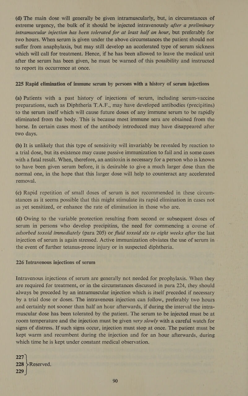 (d) The main dose will generally be given intramuscularly, but, in circumstances of extreme urgency, the bulk of it should be injected intravenously after a preliminary intramuscular injection has been tolerated for at least half an hour, but preferably for two hours. When serum is given under the above circumstances the patient should not suffer from anaphylaxis, but may still develop an accelerated type of serum sickness which will call for treatment. Hence, if he has been allowed to leave the medical unit after the serum has been given, he must be warned of this possibility and instructed to report its occurrence at once. 225 Rapid elimination of immune serum by persons with a history of serum injections (a) Patients with a past history of injections of serum, including serum-vaccine preparations, such as Diphtheria T.A.F., may have developed antibodies (precipitins) to the serum itself which will cause future doses of any immune serum to be rapidly eliminated from the body. This is because most immune sera are obtained from the horse. In certain cases most of the antibody introduced may have disappeared after two days. (b) It is unlikely that this type of sensitivity will invariably be revealed by reaction to a trial dose, but its existence may cause passive immunization to fail and in some cases with a fatal result. When, therefore, an antitoxin is necessary for a person who is known to have been given serum before, it is desirable to give a much larger dose than the normal one, in the hope that this larger dose will help to counteract any accelerated removal. (c) Rapid repetition of small doses of serum is not recommended in these circum- stances as it seems possible that this might stimulate its rapid elimination in cases not as yet sensitized, or enhance the rate of elimination in those who are. (a) Owing to the variable protection resulting from second or subsequent doses of serum in persons who develop precipitins, the need for commencing a course of . adsorbed toxoid immediately (para 205) or fluid toxoid six to eight weeks after the last injection of serum is again stressed. Active immunization obviates the use of serum in the event of further tetanus-prone injury or in suspected diphtheria. 226 Intravenous injections of serum Intravenous injections of serum are generally not needed for prophylaxis. When they are required for treatment, or in the circumstances discussed in para 224, they should always be preceded by an intramuscular injection which is itself preceded if necessary by a trial dose or doses. The intravenous injection can follow, preferably two hours and certainly not sooner than half an hour afterwards, if during the interval the intra- muscular dose has been tolerated by the patient. The serum to be injected must be at room temperature and the injection must be given very slowly with a careful watch for signs of distress. If such signs occur, injection must stop at once. The patient must be kept warm and recumbent during the injection and for an hour afterwards, during which time he is kept under constant medical observation. 277 228 +Reserved. 229