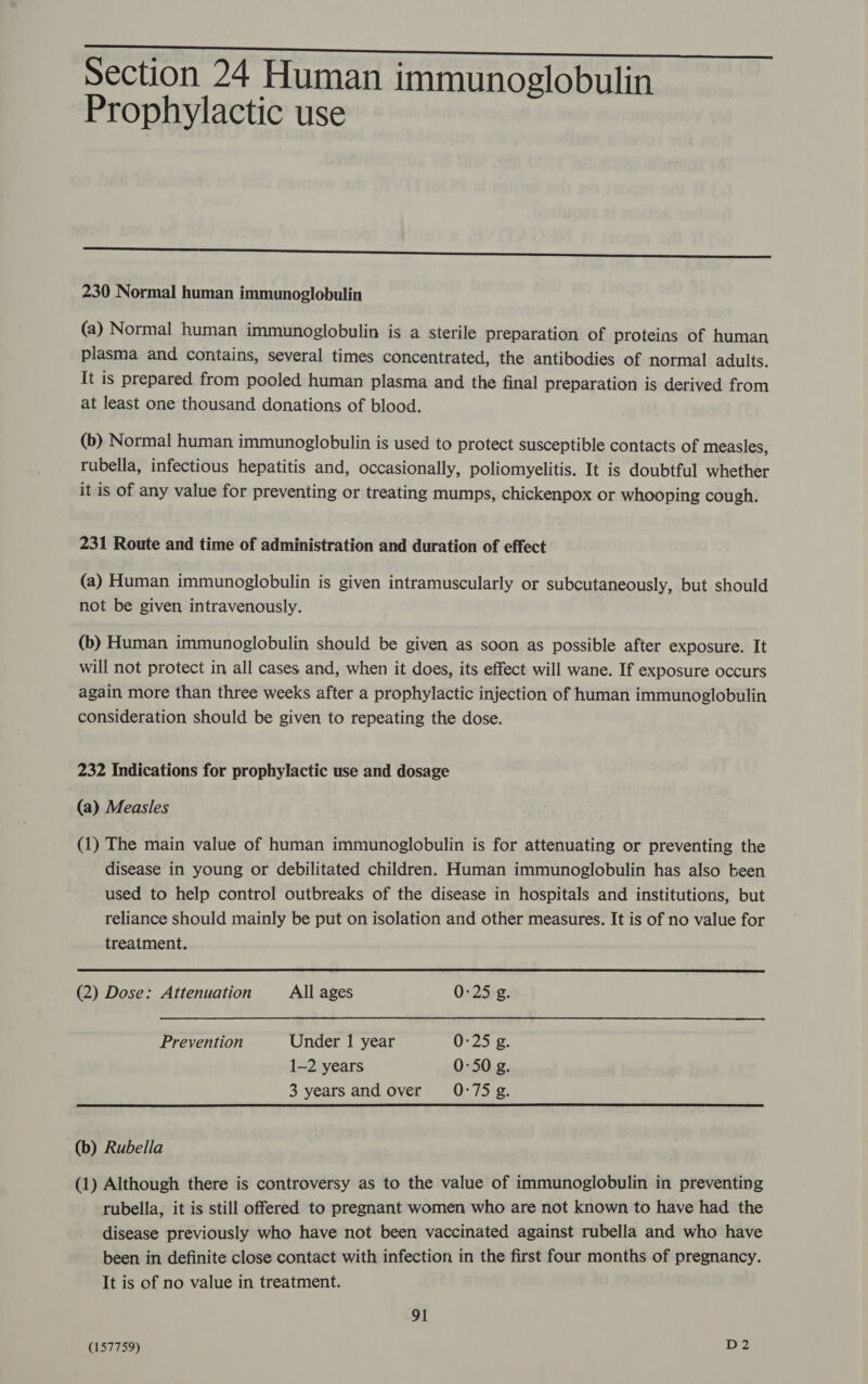 Section 24 Human immunoglobulin Prophylactic use  230 Normal human immunoglobulin (a) Normal human immunoglobulin is a sterile preparation of proteins of human plasma and contains, several times concentrated, the antibodies of normal adults. It is prepared from pooled human plasma and the final preparation is derived from at least one thousand donations of blood. (b) Normal human immunoglobulin is used to protect susceptible contacts of measles, rubella, infectious hepatitis and, occasionally, poliomyelitis. It is doubtful whether it is of any value for preventing or treating mumps, chickenpox or whooping cough. 231 Route and time of administration and duration of effect (a) Human immunoglobulin is given intramuscularly or subcutaneously, but should not be given intravenously. (b) Human immunoglobulin should be given as soon as possible after exposure. It will not protect in all cases and, when it does, its effect will wane. If exposure occurs again more than three weeks after a prophylactic injection of human immunoglobulin consideration should be given to repeating the dose. 232 Indications for prophylactic use and dosage (a) Measles (1) The main value of human immunoglobulin is for attenuating or preventing the disease in young or debilitated children. Human immunoglobulin has also been used to help control outbreaks of the disease in hospitals and institutions, but reliance should mainly be put on isolation and other measures. It is of no value for treatment.  (2) Dose: Attenuation All ages 0:25 g. Prevention Under 1 year 0:25 g. 1-2 years 0:50 g. 3 yearsand over 0-75Sg. (b) Rubella (1) Although there is controversy as to the value of immunoglobulin in preventing rubella, it is still offered to pregnant women who are not known to have had the disease previously who have not been vaccinated against rubella and who have been in definite close contact with infection in the first four months of pregnancy. It is of no value in treatment. 91 (157759)
