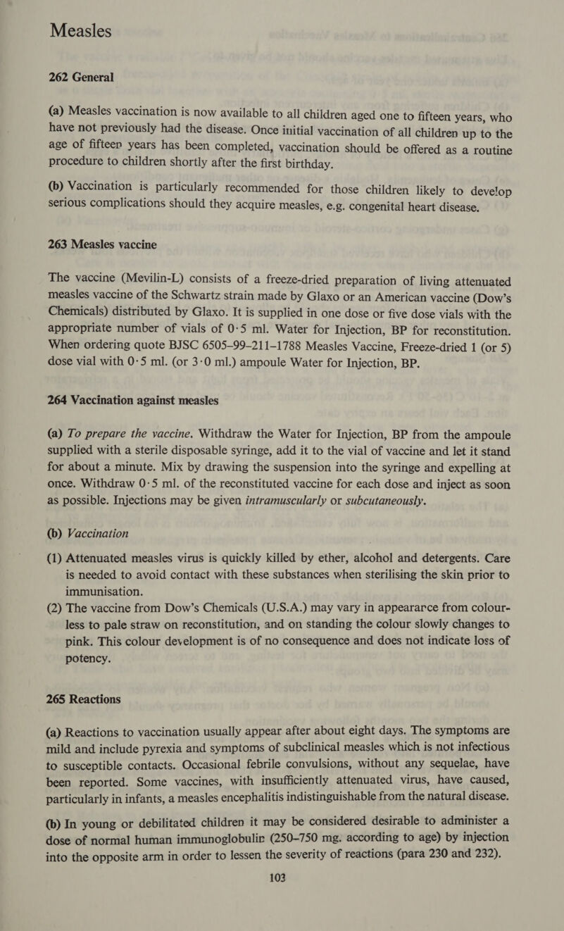 Measles 262 General (a) Measles vaccination is now available to all children aged one to fifteen years, who have not previously had the disease. Once initial vaccination of all children up to the age of fifteen years has been completed, vaccination should be offered as a routine procedure to children shortly after the first birthday. (b) Vaccination is particularly recommended for those children likely to develop serious complications should they acquire measles, e.g. congenital heart disease. 263 Measles vaccine The vaccine (Mevilin-L) consists of a freeze-dried preparation of living attenuated measles vaccine of the Schwartz strain made by Glaxo or an American vaccine (Dow’s Chemicals) distributed by Glaxo. It is supplied in one dose or five dose vials with the appropriate number of vials of 0-5 ml. Water for Injection, BP for reconstitution. When ordering quote BJSC 6505-99-211-1788 Measles Vaccine, Freeze-dried 1 (or 5) dose vial with 0-5 ml. (or 3-0 ml.) ampoule Water for Injection, BP. 264 Vaccination against measles (a) To prepare the vaccine. Withdraw the Water for Injection, BP from the ampoule supplied with a sterile disposable syringe, add it to the vial of vaccine and let it stand for about a minute. Mix by drawing the suspension into the syringe and expelling at once. Withdraw 0-5 ml. of the reconstituted vaccine for each dose and inject as soon as possible. Injections may be given intramuscularly or subcutaneously. (b) Vaccination (1) Attenuated measles virus is quickly killed by ether, alcohol and detergents. Care is needed to avoid contact with these substances when sterilising the skin prior to immunisation. (2) The vaccine from Dow’s Chemicals (U.S.A.) may vary in appeararce from colour- less to pale straw on reconstitution, and on standing the colour slowly changes to pink. This colour development is of no consequence and does not indicate loss of potency. 265 Reactions (a) Reactions to vaccination usually appear after about eight days. The symptoms are mild and include pyrexia and symptoms of subclinical measles which is not infectious to susceptible contacts. Occasional febrile convulsions, without any sequelae, have been reported. Some vaccines, with insufficiently attenuated virus, have caused, particularly in infants, a measles encephalitis indistinguishable from the natural disease. (b) In young or debilitated children it may be considered desirable to administer a dose of normal human immunoglobulir (250-750 mg. according to age) by injection into the opposite arm in order to lessen the severity of reactions (para 230 and 232).