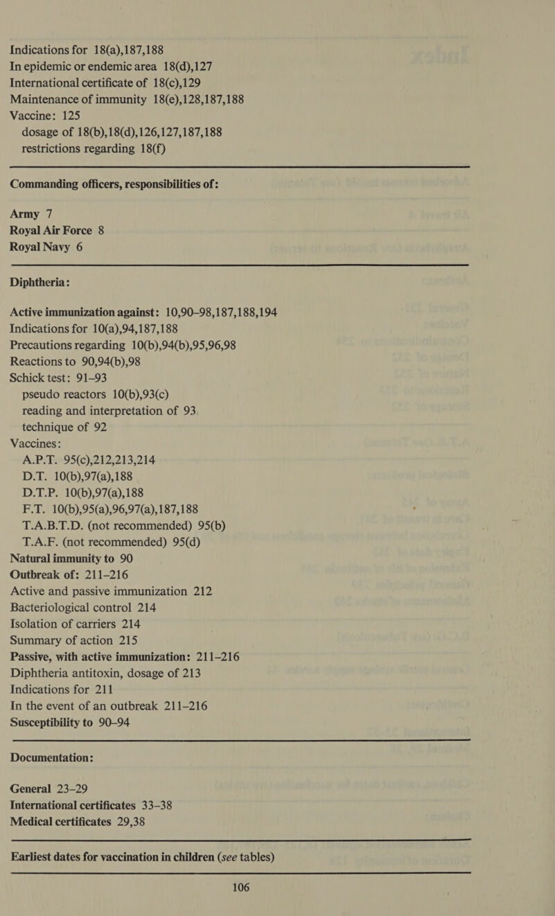 Indications for 18(a),187,188 In epidemic or endemic area 18(d),127 International certificate of 18(c),129 Maintenance of immunity 18(e),128,187,188 Vaccine: 125 dosage of 18(b),18(d),126,127,187,188 restrictions regarding 18(f) Commanding officers, responsibilities of : Army 7 Royal Air Force 8 Royal Navy 6 Diphtheria: Active immunization against: 10,90-98,187,188,194 Indications for 10(a),94,187,188 Precautions regarding 10(b),94(b),95,96,98 Reactions to 90,94(b),98 Schick test: 91-93 pseudo reactors 10(b),93(c) reading and interpretation of 93 technique of 92 Vaccines: A.P.T. 95(c),212,213,214 D.T. 10(b),97(a),188 D.T.P. 10(b),97(a),188 F.T. 10(b),95(a),96,97(a), 187,188 T.A.B.T.D. (not recommended) 95(b) T.A.F. (not recommended) 95(d) Natural immunity to 90 Outbreak of: 211-216 Active and passive immunization 212 Bacteriological control 214 Isolation of carriers 214 Summary of action 215 Passive, with active immunization: 211-216 Diphtheria antitoxin, dosage of 213 Indications for 211 In the event of an outbreak 211-216 Susceptibility to 90-94  Documentation: General 23-29 International certificates 33-38 Medical certificates 29,38  Earliest dates for vaccination in children (see tables) 