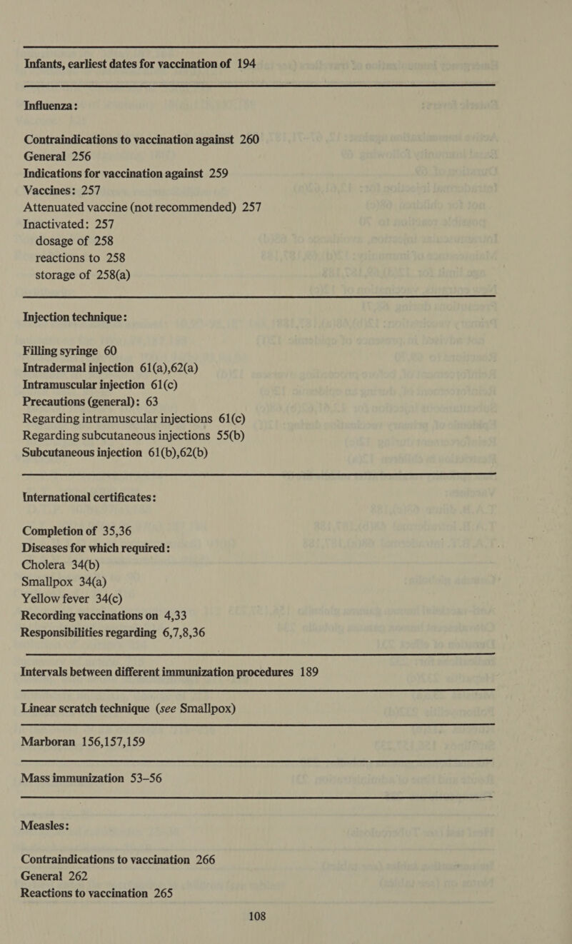  Infants, earliest dates for vaccination of 194   Influenza: Contraindications to vaccination against 260 General 256 Indications for vaccination against 259 Vaccines: 257 Attenuated vaccine (not recommended) 257 Inactivated: 257 dosage of 258 reactions to 258 storage of 258(a)  Injection technique: Filling syringe 60 Intradermal injection 61(a),62(a) Intramuscular injection 61(c) Precautions (general): 63 Regarding intramuscular injections 61(c) Regarding subcutaneous injections 55(b) Subcutaneous injection 61(b),62(b)  International certificates: Completion of 35,36 Diseases for which required : Cholera 34(b) Smallpox 34(a) Yellow fever 34(c) Recording vaccinations on 4,33 Responsibilities regarding 6,7,8,36  Intervals between different immunization procedures 189  Linear scratch technique (see Smallpox)  Marboran 156,157,159  Mass immunization 53-56  Measles: Contraindications to vaccination 266 General 262 Reactions to vaccination 265