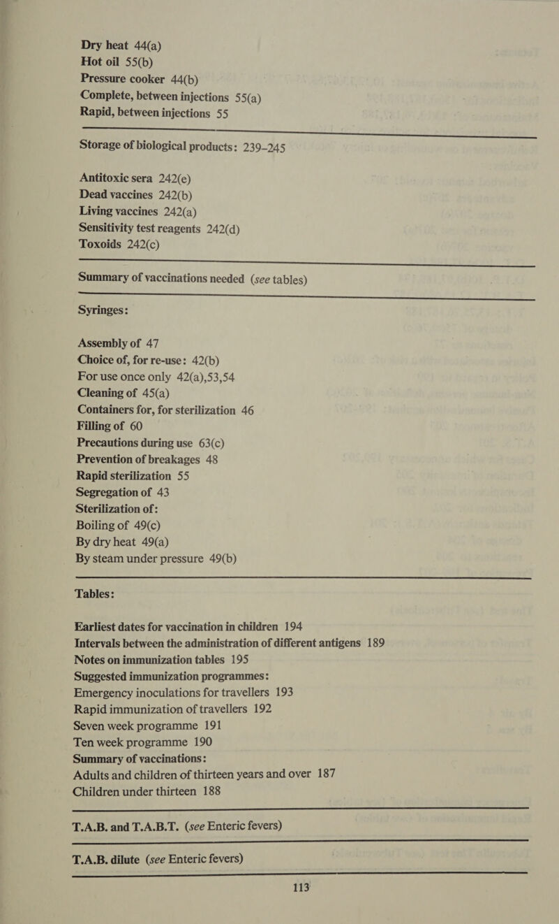 Dry heat 44(a) Hot oil 55(b) Pressure cooker 44(b) Complete, between injections 55(a) Rapid, between injections 55 en oe Storage of biological products: 239-245  Antitoxic sera 242(e) Dead vaccines 242(b) Living vaccines 242(a) Sensitivity test reagents 242(d) Toxoids 242(c) Summary of vaccinations needed (see tables) ——————— a Syringes: Assembly of 47 Choice of, for re-use: 42(b) For use once only 42(a),53,54 Cleaning of 45(a) Containers for, for sterilization 46 Filling of 60 Precautions during use 63(c) Prevention of breakages 48 Rapid sterilization 55 Segregation of 43 Sterilization of: Boiling of 49(c) By dry heat 49(a) By steam under pressure 49(b)  Tables: Earliest dates for vaccination in children 194 Intervals between the administration of different antigens 189 Notes on immunization tables 195 Suggested immunization programmes: Emergency inoculations for travellers 193 Rapid immunization of travellers 192 Seven week programme 191 Ten week programme 190 Summary of vaccinations: Adults and children of thirteen years and over 187 Children under thirteen 188 a T.A.B. and T.A.B.T. (see Enteric fevers) en a ee T.A.B. dilute (see Enteric fevers) Satta nn ae a a