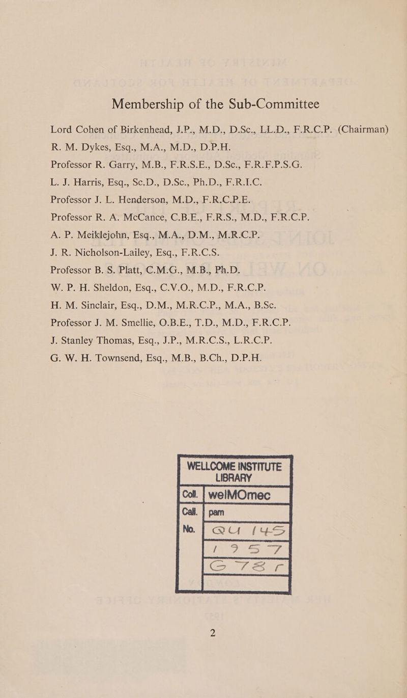 Membership of the Sub-Committee Lord Cohen of Birkenhead, J.P., M.D., D.Sc., LL.D., F.R.C.P. (Chairman) R. M. Dykes, Esq., M.A., M.D., D.P.H. Professor R.*Garry, M.B., F-R.S.E., D.Sc., F.R.F.P.S.G. De] Harriss esa; 9c, sD Scie beh EC Professor J. L. Henderson, M.D., F.R.C.P.E. Professor RaA; Mccanec,-G.b.b. Ee Ribs Vi Ds, bee: A. P. Meiklejohn, Esq., M.A., D.M., M.R.C.P. J. R. Nicholson-Lailey, Esq., F.R.C.S. Professor B.S. Platt, C.M.G., M.B., Ph.D. WeePHesneidon, Esq.,C.V-0...M:D- FE. R.C.R: H. M. Sinclair, Esq., D.M., M.R.C.P., M.A., B.Sc. Professor J. M. Smellie, O.B.E., T.D., M.D., F.R.C.P. J. Stanley Thomas, Esq., J.P., M.R.C.S., L.R.C.P. G. W. H. Townsend, Esq., M.B., B.Ch., D.P.H. WELLCOME INSTITUTE LIBRARY welMOmec  