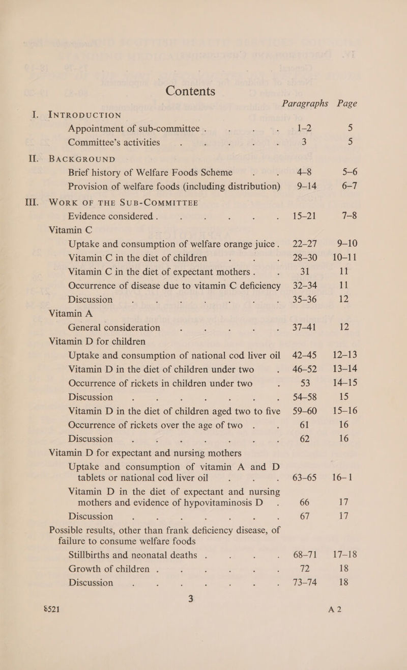Contents Paragraphs Page I. INTRODUCTION Appointment of sub-committee . : 1-2 5 Committee’s activities : F F ; : 3 5 Il.- BACKGROUND Brief history of Welfare Foods Scheme 4-8 5-6 Provision of welfare foods (including setraaies 9-14 6-7 TT. Work OF THE SUB-COMMITTEE Evidence considered . , : : . 15-21 7-8 Vitamin C Uptake and consumption of welfare orange juice . 22-27 9-10 Vitamin C in the diet of children . ; . 28-30 10-11 Vitamin C in the diet of expectant mothers . ; 31 11 Occurrence of disease due to vitamin C deficiency 32-34 11 Discussion .. ; 235-36 12 Vitamin A General consideration . eye i 12 Vitamin D for children Uptake and consumption of national cod liver oil 42-45 12-13 Vitamin D in the diet of children under two . 46-52 13-14 Occurrence of rickets in children under two : 53 14-15 Discussion : 54-58 5 Vitamin D in the re of ides fei two to fe 59-60 15-16 Occurrence of rickets over the age of two . ‘ 61 16 Discussion : ; ; : ‘ : : 62 16 Vitamin D for expectant and nursing mothers Uptake and consumption of vitamin A and D tablets or national cod liver oil : . 63-65 16-1 Vitamin D in the diet of expectant and nursing mothers and evidence of hypovitaminosis D_. 66 1 Discussion ‘ : : : 67 i Possible results, other than frank deficiency disease, of failure to consume welfare foods Stillbirths and neonatal deaths . : ; . 68-71 17-18 Growth of children . : ’ ; ’ , ye) 18 Discussion , ' : ‘ ; . . 713-74 18 3