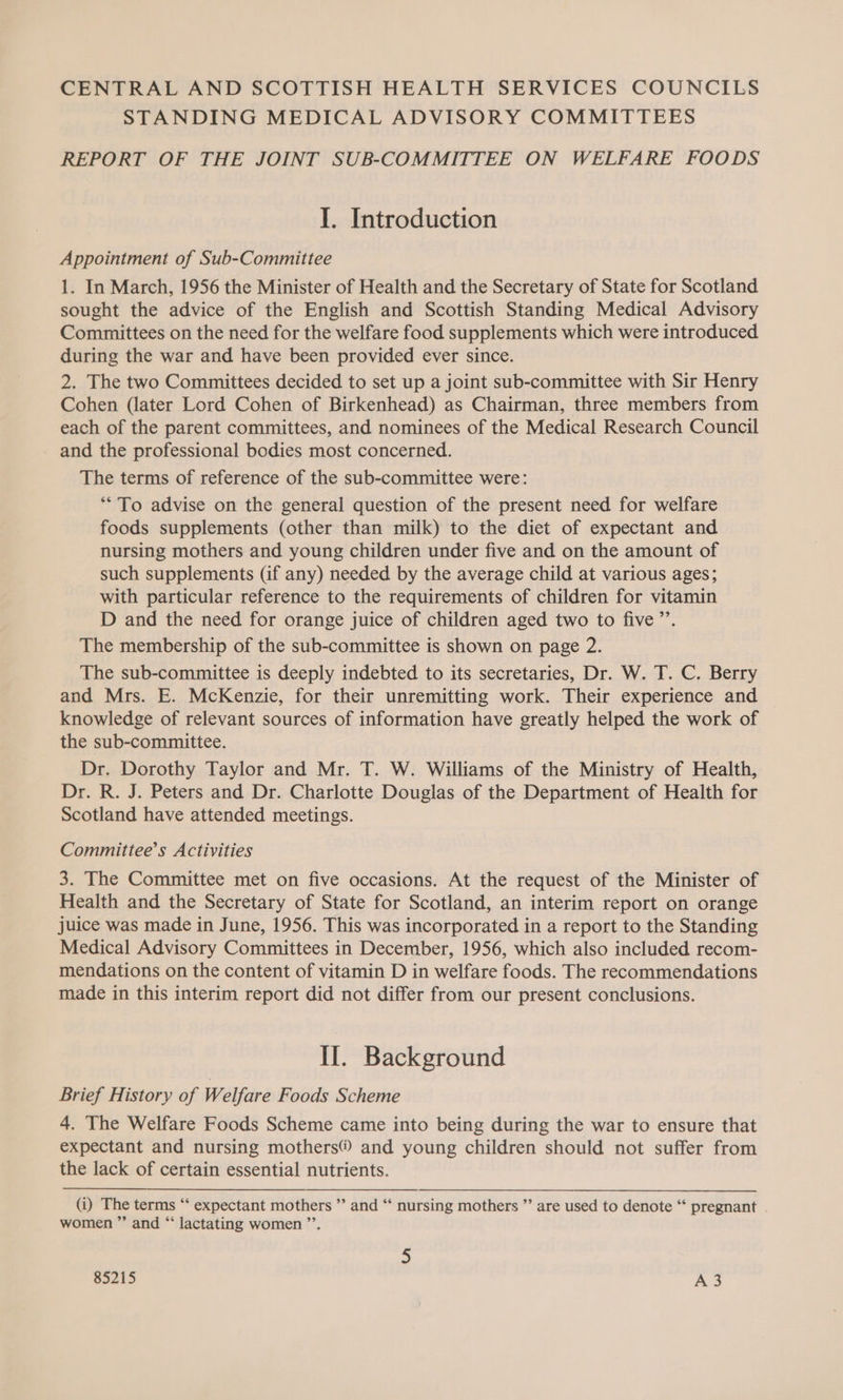 CENTRAL AND SCOTTISH HEALTH SERVICES COUNCILS STANDING MEDICAL ADVISORY COMMITTEES REPORT OF THE JOINT SUB-COMMITTEE ON WELFARE FOODS I. Introduction Appointment of Sub-Committee 1. In March, 1956 the Minister of Health and the Secretary of State for Scotland sought the advice of the English and Scottish Standing Medical Advisory Committees on the need for the welfare food supplements which were introduced during the war and have been provided ever since. 2. The two Committees decided to set up a joint sub-committee with Sir Henry Cohen (later Lord Cohen of Birkenhead) as Chairman, three members from each of the parent committees, and nominees of the Medical Research Council and the professional bodies most concerned. The terms of reference of the sub-committee were: “To advise on the general question of the present need for welfare foods supplements (other than milk) to the diet of expectant and nursing mothers and young children under five and on the amount of such supplements (if any) needed by the average child at various ages; with particular reference to the requirements of children for vitamin D and the need for orange juice of children aged two to five’’. The membership of the sub-committee is shown on page 2. The sub-committee is deeply indebted to its secretaries, Dr. W. T. C. Berry and Mrs. E. McKenzie, for their unremitting work. Their experience and knowledge of relevant sources of information have greatly helped the work of the sub-committee. Dr. Dorothy Taylor and Mr. T. W. Williams of the Ministry of Health, Dr. R. J. Peters and Dr. Charlotte Douglas of the Department of Health for Scotland have attended meetings. Committee’s Activities 3. The Committee met on five occasions. At the request of the Minister of Health and the Secretary of State for Scotland, an interim report on orange juice was made in June, 1956. This was incorporated in a report to the Standing Medical Advisory Committees in December, 1956, which also included recom- mendations on the content of vitamin D in welfare foods. The recommendations made in this interim report did not differ from our present conclusions. II. Background Brief History of Welfare Foods Scheme 4. The Welfare Foods Scheme came into being during the war to ensure that expectant and nursing mothers® and young children should not suffer from the lack of certain essential nutrients. (i) The terms “ expectant mothers ” and “‘ nursing mothers ”’ are used to denote “ pregnant . women ” and “ lactating women ”’. 5