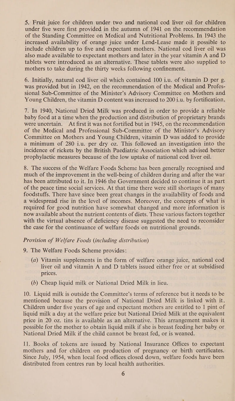 5. Fruit juice for children under two and national cod liver oil for children under five were first provided in the autumn of 1941 on the recommendation of the Standing Committee on Medical and Nutritional Problems. In 1943 the increased. availability of orange juice under Lend-Lease made it possible to include children up to five and expectant mothers. National cod liver oil was also made available to expectant mothers and later in the year vitamin A and D tablets were introduced as an alternative. These tablets were also supplied to mothers to take during the thirty weeks following confinement. 6. Initially, natural cod liver oil which contained 100 i.u. of vitamin D per g. was provided but in 1942, on the recommendation of the Medical and Profes- sional Sub-Committee of the Minister’s Advisory Committee on Mothers and Young Children, the vitamin D content was increased to 200 i.u. by fortification. 7. In 1940, National Dried Milk was produced in order to provide a reliable baby food at a time when the production and distribution of proprietary brands were uncertain. At first it was not fortified but in 1945, on the recommendation of the Medical and Professional Sub-Committee of the Minister’s Advisory Committee on Mothers and Young Children, vitamin D was added to provide a minimum of 280 i.u. per dry oz. This followed an investigation into the incidence of rickets by the British Paediatric Association which advised better prophylactic measures because of the low uptake of national cod liver oil. 8. The success of the Welfare Foods Scheme has been generally recognised and much of the improvement in the well-being of children during and after the war has been attributed to it. In 1946 the Government decided to continue it as part of the peace time social services. At that time there were still shortages of many foodstuffs. There have since been great changes in the availability of foods and a widespread rise in the level of incomes. Moreover, the concepts of what is required for good nutrition have somewhat changed and more information is now available about the nutrient contents of diets. These various factors together with the virtual absence of deficiency disease suggested the need to reconsider the case for the continuance of welfare foods on nutritional grounds. Provision of Welfare Foods (including distribution) 9. The Welfare Foods Scheme provides: (a) Vitamin supplements in the form of welfare orange juice, national cod liver oil and vitamin A and D tablets issued either free or at subsidised prices. (b) Cheap liquid milk or National Dried Milk in lieu. 10. Liquid milk is outside the Committee’s terms of reference but it needs to be mentioned because the provision of National Dried Milk is linked with it. Children under five years of age and expectant mothers are entitled to 1 pint of liquid milk a day at the welfare price but National Dried Milk at the equivalent price in 20 oz. tins is available as an alternative. This arrangement makes it possible for the mother to obtain liquid milk if she is breast feeding her baby or National Dried Milk if the child cannot be breast fed, or is weaned. 11. Books of tokens are issued by National Insurance Offices to expectant mothers and for children on production of pregnancy or birth certificates. Since July, 1954, when local food offices closed down, welfare foods have been distributed from centres run by local health authorities.