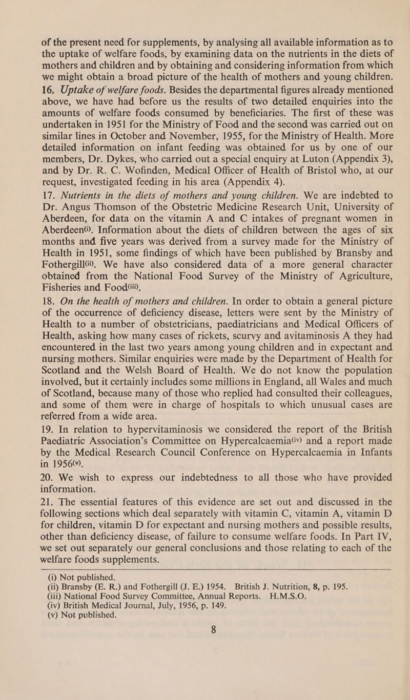 of the present need for supplements, by analysing all available information as to the uptake of welfare foods, by examining data on the nutrients in the diets of mothers and children and by obtaining and considering information from which we might obtain a broad picture of the health of mothers and young children. 16. Uptake of welfare foods. Besides the departmental figures already mentioned above, we have had before us the results of two detailed enquiries into the amounts of welfare foods consumed by beneficiaries. The first of these was undertaken in 1951 for the Ministry of Food and the second was carried out on similar lines in October and November, 1955, for the Ministry of Health. More detailed information on infant feeding was obtained for us by one of our members, Dr. Dykes, who carried out a special enquiry at Luton (Appendix 3), and by Dr. R. C. Wofinden, Medical Officer of Health of Bristol who, at our request, investigated feeding in his area (Appendix 4). 17. Nutrients in the diets of mothers and young children. We are indebted to Dr. Angus Thomson of the Obstetric Medicine Research Unit, University of Aberdeen, for data on the vitamin A and C intakes of pregnant women in Aberdeen®. Information about the diets of children between the ages of six months and five years was derived from a survey made for the Ministry of Health in 1951, some findings of which have been published by Bransby and Fothergill®. We have also considered data of a more general character obtained from the National Food Survey of the Ministry of Agriculture, Fisheries and Food, 18. On the health of mothers and children. In order to obtain a general picture of the occurrence of deficiency disease, letters were sent by the Ministry of Health to a number of obstetricians, paediatricians and Medical Officers of Health, asking how many cases of rickets, scurvy and avitaminosis A they had encountered in the last two years among young children and in expectant and nursing mothers. Similar enquiries were made by the Department of Health for Scotland and the Welsh Board of Health. We do not know the population involved, but it certainly includes some millions in England, all Wales and much of Scotland, because many of those who replied had consulted their colleagues, and some of them were in charge of hospitals to which unusual cases are referred from a wide area. 19. In relation to hypervitaminosis we considered the report of the British Paediatric Association’s Committee on Hypercalcaemia(y) and a report made by the Medical Research Council Conference on Hypercalcaemia in Infants in 1956, 20. We wish to express our indebtedness to all those who have provided information. 21. The essential features of this evidence are set out and discussed in the following sections which deal separately with vitamin C, vitamin A, vitamin D for children, vitamin D for expectant and nursing mothers and possible results, other than deficiency disease, of failure to consume welfare foods. In Part IV, we set out separately our general conclusions and those relating to each of the welfare foods supplements. (i) Not published. (ii) Bransby (E. R.) and Fothergill (JJ. E.) 1954. British J. Nutrition, 8, p. 195. (iii) National Food Survey Committee, Annual Reports. H.M.S.O. (iv) British Medical Journal, July, 1956, p. 149. (v) Not published.