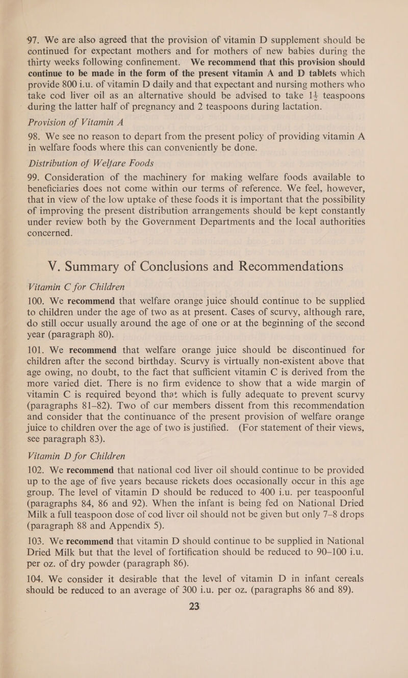 97. We are also agreed that the provision of vitamin D supplement should be continued for expectant mothers and for mothers of new babies during the thirty weeks following confinement. We recommend that this provision should continue to be made in the form of the present vitamin A and D tablets which provide 800 1.u. of vitamin D daily and that expectant and nursing mothers who take cod liver oil as an alternative should be advised to take 14 teaspoons - during the latter half of pregnancy and 2 teaspoons during lactation. Provision of Vitamin A 98. We see no reason to depart from the present policy of providing vitamin A in welfare foods where this can conveniently be done. Distribution of Welfare Foods 99. Consideration of the machinery for making welfare foods available to beneficiaries does not come within our terms of reference. We feel, however, that in view of the low uptake of these foods it is important that the possibility of improving the present distribution arrangements should be kept constantly under review both by the Government Departments and the local authorities concerned. V. Summary of Conclusions and Recommendations Vitamin C for Children 100. We recommend that welfare orange juice should continue to be supplied to children under the age of two as at present. Cases of scurvy, although rare, do still occur usually around the age of one or at the beginning of the second year (paragraph 80). 101. We recommend that welfare orange juice should be discontinued for children after the second birthday. Scurvy is virtually non-existent above that age owing, no doubt, to the fact that sufficient vitamin C is derived from the more varied diet. There is no firm evidence to show that a wide margin of vitamin C is required beyond that which is fully adequate to prevent scurvy (paragraphs 81-82). Two of cur members dissent from this recommendation and consider that the continuance of the present provision of welfare orange juice to children over the age of two is justified. (For statement of their views, see paragraph 83). Vitamin D for Children 102. We recommend that national cod liver oil should continue to be provided up to the age of five years because rickets does occasionally occur in this age group. The level of vitamin D should be reduced to 400 i.u. per teaspoonful (paragraphs 84, 86 and 92). When the infant is being fed on National Dried Milk a full teaspoon dose of cod liver oil should not be given but only 7-8 drops (paragraph 88 and Appendix 5). 103. We recommend that vitamin D should continue to be supplied in National Dried Milk but that the level of fortification should be reduced to 90-100 1.u. per oz. of dry powder (paragraph 86). 104. We consider it desirable that the level of vitamin D in infant cereals should be reduced to an average of 300 i.u. per oz. (paragraphs 86 and 89).