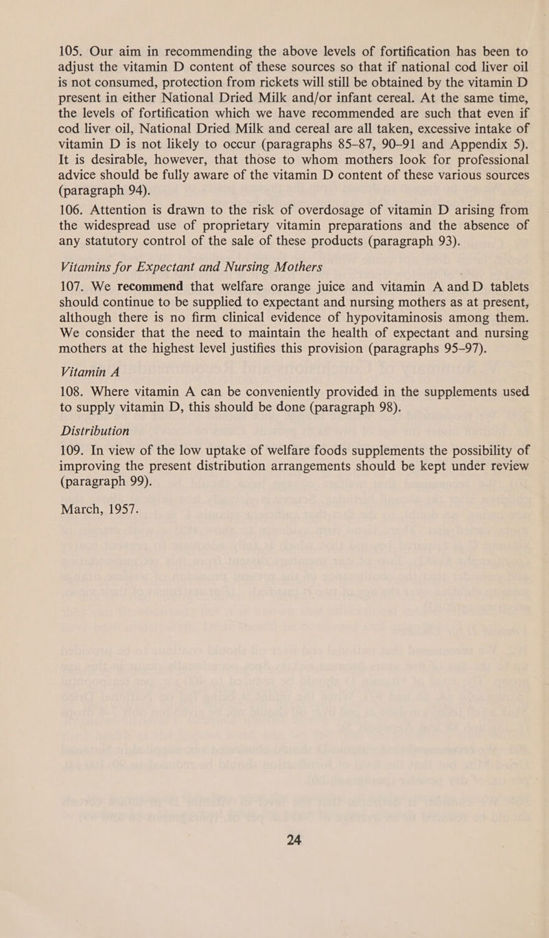 105. Our aim in recommending the above levels of fortification has been to adjust the vitamin D content of these sources so that if national cod liver oil is not consumed, protection from rickets will still be obtained by the vitamin D present in either National Dried Milk and/or infant cereal. At the same time, the levels of fortification which we have recommended are such that even if cod liver oil, National Dried Milk and cereal are all taken, excessive intake of vitamin D is not likely to occur (paragraphs 85-87, 90-91 and Appendix 5). It is desirable, however, that those to whom mothers look for professional advice should be fully aware of the vitamin D content of these various sources (paragraph 94). 106. Attention is drawn to the risk of overdosage of vitamin D arising from the widespread use of proprietary vitamin preparations and the absence of any statutory control of the sale of these products (paragraph 93). Vitamins for Expectant and Nursing Mothers 107. We recommend that welfare orange juice and vitamin A and D tablets should continue to be supplied to expectant and nursing mothers as at present, although there is no firm clinical evidence of hypovitaminosis among them. We consider that the need to maintain the health of expectant and nursing mothers at the highest level justifies this provision (paragraphs 95-97). Vitamin A 108. Where vitamin A can be conveniently provided in the supplements used to supply vitamin D, this should be done (paragraph 98). Distribution 109. In view of the low uptake of welfare foods supplements the possibility of improving the present distribution arrangements should be kept under review (paragraph 99). March, 1957.