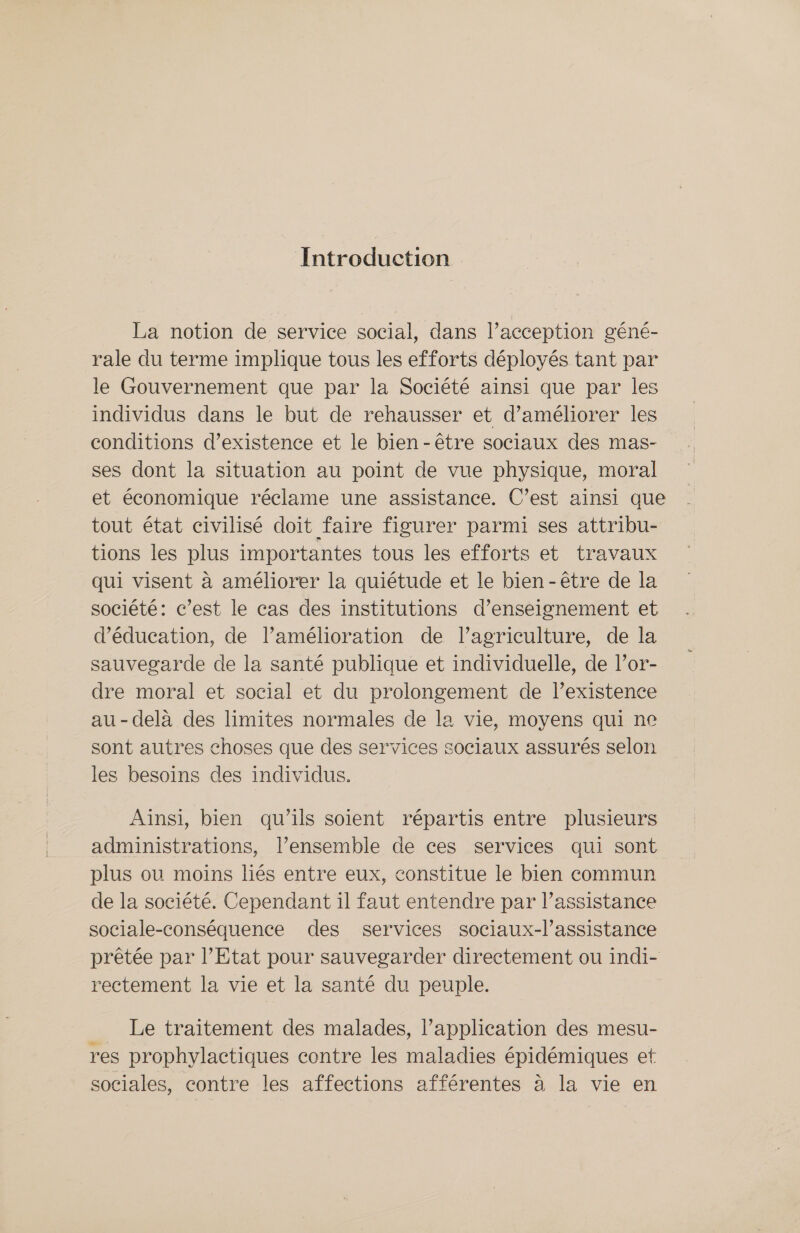 Introduction La notion de service social, dans l’acception géné- rale du terme implique tous les efforts déployés tant par le Gouvernement que par la Société ainsi que par les individus dans le but de rehausser et d'améliorer les conditions d'existence et le bien-être sociaux des mas- ses dont la situation au point de vue physique, moral et économique réclame une assistance. C’est ainsi que tout état civilisé doit faire figurer parmi ses attribu- tions les plus importantes tous les efforts et travaux qui visent à améliorer la quiétude et le bien-être de la société: c’est le cas des institutions d’enseignement et d'éducation, de l’amélioration de l’agriculture, de la sauvegarde de la santé publique et individuelle, de l’or- dre moral et social et du prolongement de l’existence au-delà des limites normales de la vie, moyens qui ne sont autres choses que des services sociaux assurés selon les besoins des individus. Ainsi, bien qu'ils soient répartis entre plusieurs administrations, l’ensemble de ces services qui sont plus ou moins liés entre eux, constitue le bien commun de la société. Cependant il faut entendre par l’assistance sociale-conséquence des services sociaux-l’assistance prêtée par l’Etat pour sauvegarder directement ou indi- rectement la vie et la santé du peuple. _ Le traitement des malades, l'application des mesu- res prophylactiques contre les maladies épidémiques et sociales, contre les affections afférentes à la vie en