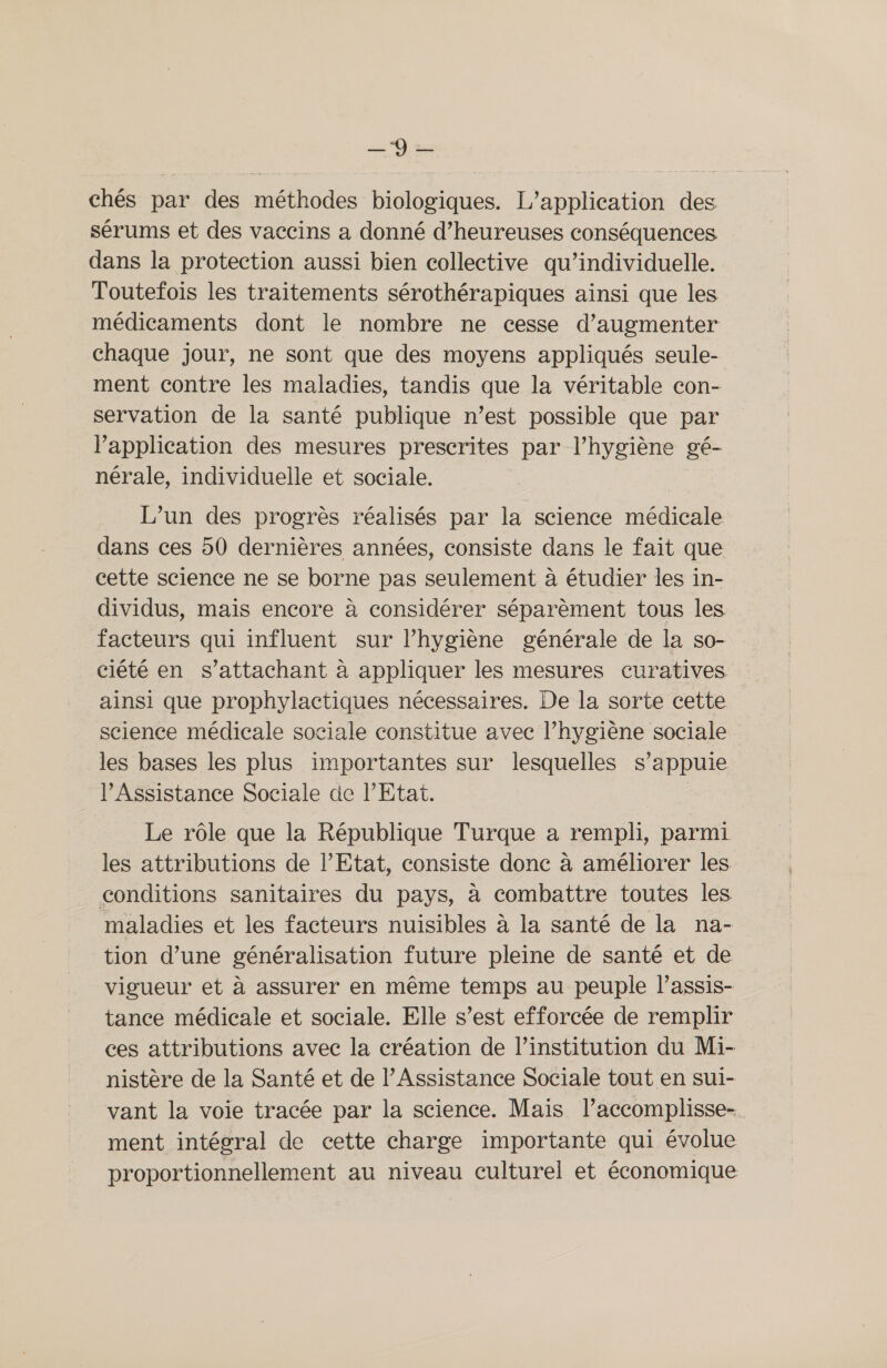 is chés par des méthodes biologiques. L'application des sérums et des vaccins a donné d’heureuses conséquences dans la protection aussi bien collective qu’individuelle. Toutefois les traitements sérothérapiques ainsi que les médicaments dont le nombre ne cesse d'augmenter chaque jour, ne sont que des moyens appliqués seule- ment contre les maladies, tandis que la véritable con- servation de la santé publique n’est possible que par l'application des mesures prescrites par l’hygiène gé- nérale, individuelle et sociale. L’un des progrès réalisés par la science médicale dans ces 50 dernières années, consiste dans le fait que cette science ne se borne pas seulement à étudier les in- dividus, mais encore à considérer séparèment tous les facteurs qui influent sur l'hygiène générale de la so- ciété en s’attachant à appliquer les mesures curatives ainsi que prophylactiques nécessaires. De la sorte cette science médicale sociale constitue avec l’hygiène sociale les bases les plus importantes sur lesquelles s’appuie lAssistance Sociale de l'Etat. Le rôle que la République Turque a rempli, parmi les attributions de l’Etat, consiste donc à améliorer les conditions sanitaires du pays, à combattre toutes les maladies et les facteurs nuisibles à la santé de la na- tion d’une généralisation future pleine de santé et de vigueur et à assurer en même temps au peuple l’assis- tance médicale et sociale. Elle s’est efforcée de remplir ces attributions avec la création de l’institution du Mi- nistère de la Santé et de l’Assistance Sociale tout en sui- vant la voie tracée par la science. Mais laccomplisse- ment intégral de cette charge importante qui évolue proportionnellement au niveau culturel et économique