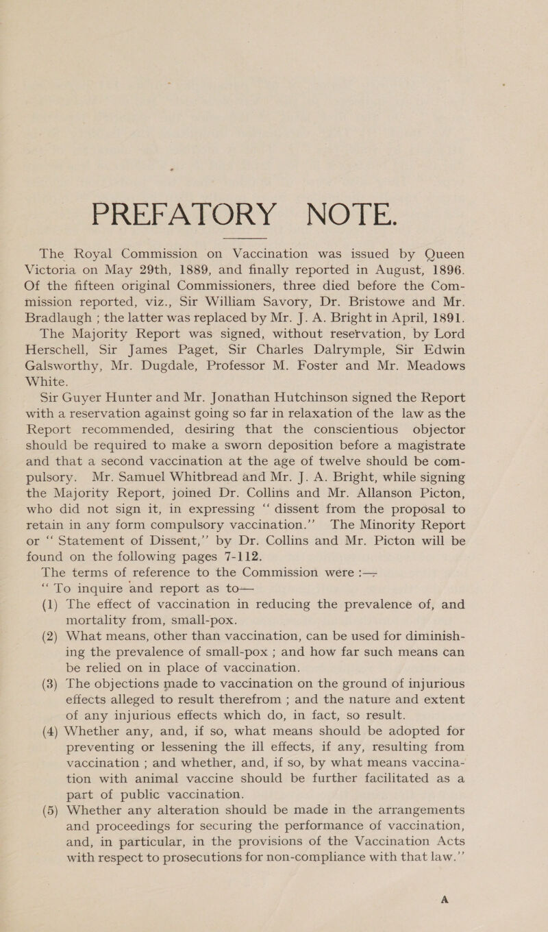 PREFAPORY: NOTE. The Royal Commission on Vaccination was issued by Queen Victoria on May 29th, 1889, and finally reported in August, 1896. Of the fifteen original Commissioners, three died before the Com- mission reported, viz., Sir William Savory, Dr. Bristowe and Mr. Bradlaugh ; the latter was replaced by Mr. J. A. Bright in April, 1891. The Majority Report was signed, without reservation, by Lord Herschell, Sir James Paget, Sir Charles Dalrymple, Sir Edwin Galsworthy, Mr. Dugdale, Professor M. Foster and Mr. Meadows White. Sir Guyer Hunter and Mr. Jonathan Hutchinson signed the Report with a reservation against going so far in relaxation of the law as the Report recommended, desiring that the conscientious objector should be required to make a sworn deposition before a magistrate and that a second vaccination at the age of twelve should be com- pulsory. Mr. Samuel Whitbread and Mr. J. A. Bright, while signing the Majority Report, joined Dr. Collins and Mr. Allanson Picton, who did not sign it, in expressing “‘ dissent from the proposal to retain in any form compulsory vaccination.’’ The Minority Report or “ Statement of Dissent,’’ by Dr. Collins and Mr. Picton will be found on the following pages 7-112. The terms of reference to the Commission were :— “To inquire and report as to— mortality from, small-pox. (2) What means, other than vaccination, can be used for diminish- ing the prevalence of small-pox ; and how far such means can be relied on in place of vaccination. (3) The objections made to vaccination on the ground of injurious effects alleged to result therefrom ; and the nature and extent of any injurious effects which do, in fact, so result. (4) Whether any, and, if so, what means should be adopted for preventing or lessening the ill effects, if any, resulting from vaccination ; and whether, and, if so, by what means vaccina- tion with animal vaccine should be further facilitated as a part of public vaccination. (5) Whether any alteration should be made in the arrangements and proceedings for securing the performance of vaccination, and, in particular, in the provisions of the Vaccination Acts with respect to prosecutions for non-compliance with that law.”’ 