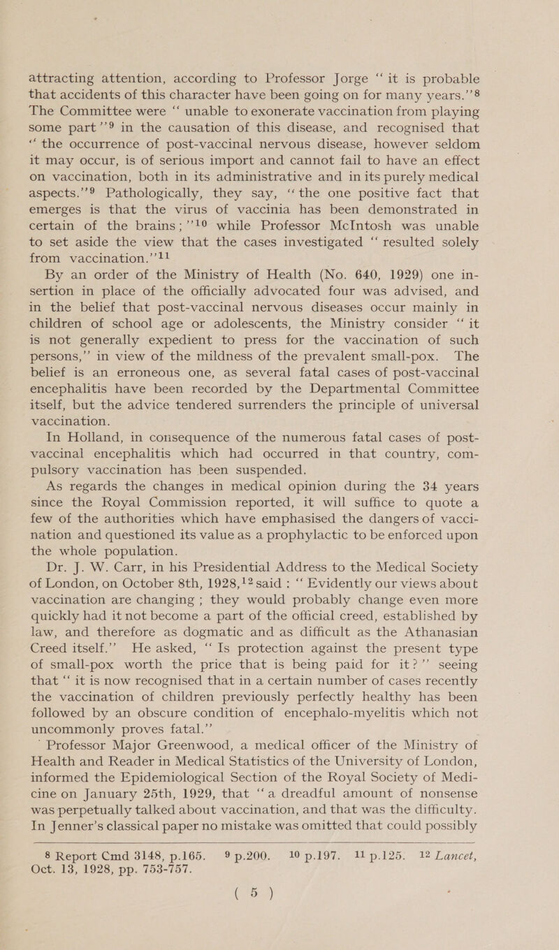 attracting attention, according to Professor Jorge “it is probable that accidents of this character have been going on for many years.’’8 The Committee were “‘ unable to exonerate vaccination from playing some part’’9 in the causation of this disease, and recognised that “the occurrence of post-vaccinal nervous disease, however seldom it may occur, is of serious import and cannot fail to have an effect on vaccination, both in its administrative and in its purely medical aspects.’’9 Pathologically, they say, ‘‘the one positive fact that emerges is that the virus of vaccinia has been demonstrated in certain of the brains;’’!° while Professor McIntosh was unable to set aside the view that the cases investigated “ resulted solely from vaccination.’’!! By an order of the Ministry of Health (No. 640, 1929) one in- sertion in place of the officially advocated four was advised, and in the belief that post-vaccinal nervous diseases occur mainly in children of school age or adolescents, the Ministry consider “ it is not generally expedient to press for the vaccination of such persons,’’ in view of the mildness of the prevalent small-pox. The belief is an erroneous one, as several fatal cases of post-vaccinal encephalitis have been recorded by the Departmental Committee itself, but the advice tendered surrenders the principle of universal vaccination. In Holland, in consequence of the numerous fatal cases of post- vaccinal encephalitis which had occurred in that country, com- pulsory vaccination has been suspended. As regards the changes in medical opinion during the 34 years since the Royal Commission reported, it will suffice to quote a few of the authorities which have emphasised the dangers of vacci- nation and questioned its value as a prophylactic to be enforced upon the whole population. Dr. J. W. Carr, in his Presidential Address to the Medical Society of London, on October 8th, 1928,!2 said : ‘“‘ Evidently our views about vaccination are changing ; they would probably change even more quickly had it not become a part of the official creed, established by law, and therefore as dogmatic and as difficult as the Athanasian Creed itself.’ He asked, “Is protection against the present type of small-pox worth the price that is being paid for it?” seeing that “ it is now recognised that in a certain number of cases recently the vaccination of children previously perfectly healthy has been followed by an obscure condition of encephalo-myelitis which not uncommonly proves fatal.” ' Professor Major Greenwood, a medical officer of the Ministry of Health and Reader in Medical Statistics of the University of London, informed the Epidemiological Section of the Royal Society of Medi- cine on January 25th, 1929, that “‘a dreadful amount of nonsense was perpetually talked about vaccination, and that was the difficulty. In Jenner’s classical paper no mistake was omitted that could possibly  8 Report Cmd 3148, p.165. 9%p.200. 10 p.197. 11p.125. 12 Lancet, Oct. 13, 1928, pp. 753-757. oe)