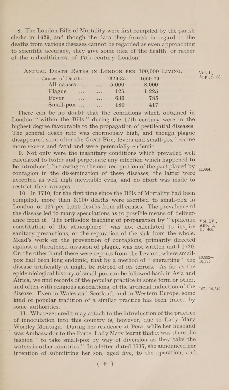 clerks in 1629, and though the data they furnish in regard to the deaths from various diseases cannot be regarded as even approaching to scientific accuracy, they give some idea of the health, or rather of the unhealthiness, of 17th century London. ANNUAL DEATH RATES IN LONDON PER 100,000 LIVING. Causes of Death. 1629-35. 1660-79. All causes... O02 15,000 8,000 Plague Moe ee 125 1,225 Fever cM ues 636 785 Small-pox ... wie 180 417 There can be no doubt that the conditions which obtained in London “ within the Bills’ during the 17th century were in the highest degree favourable to the propagation of pestilential diseases. The general death rate was enormously high, and though plague disappeared soon after the Great Fire, fevers and small-pox became more severe and fatal and were perennially endemic. 9. Not only were the insanitary conditions which prevailed well calculated to foster and perpetuate any infection which happened to be introduced, but owing to the non-recognition of the part played by contagion in the dissemination of these diseases, the latter were accepted as well nigh inevitable evils, and no effort was made to restrict their ravages. 10. In 1710, for the first time since the Bills of Mortality had been compiled, more than 3,000 deaths were ascribed to small-pox in London, or 127 per 1,000 deaths from all causes. The prevalence of the disease led to many speculations as to possible means of deliver- ance from it. The orthodox teaching of propagation by ‘‘ epidemic constitution of the atmosphere’”’ was not calculated to inspire sanitary precautions, or the separation of the sick from the whole. Mead’s work on the prevention of contagions, primarily directed against a threatened invasion of plague, was not written until 1720. On the other hand there were reports from the Levant, where small- pox had been long endemic, that by a method of “ engrafting ’’ the disease artificially it might be robbed of its terrors. As far as the epidemiological history of small-pox can be followed back in Asia and Africa, we find records of the popular practice in some form or other, and often with religious associations, of the artificial induction of the disease. Even in Wales and Scotland, and in Western Europe, some kind of popular tradition of a similar practice has been traced by some authorities. 11. Whatever credit may attach to the introduction of the practice of innoculation into this country is, however, due to Lady Mary Wortley Montagu. During her residence at Pera, while her husband ~ was Ambassador to the Porte, Lady Mary learnt that it was there the fashion “‘ to take small-pox by way of diversion as they take the waters in other countries.’ In a letter, dated 1717, she announced her intention of submitting her son, aged five, to the operation, and Coa Volk, App., p. 88. 11,004, 10,332—- 10,335 107—-10,340.