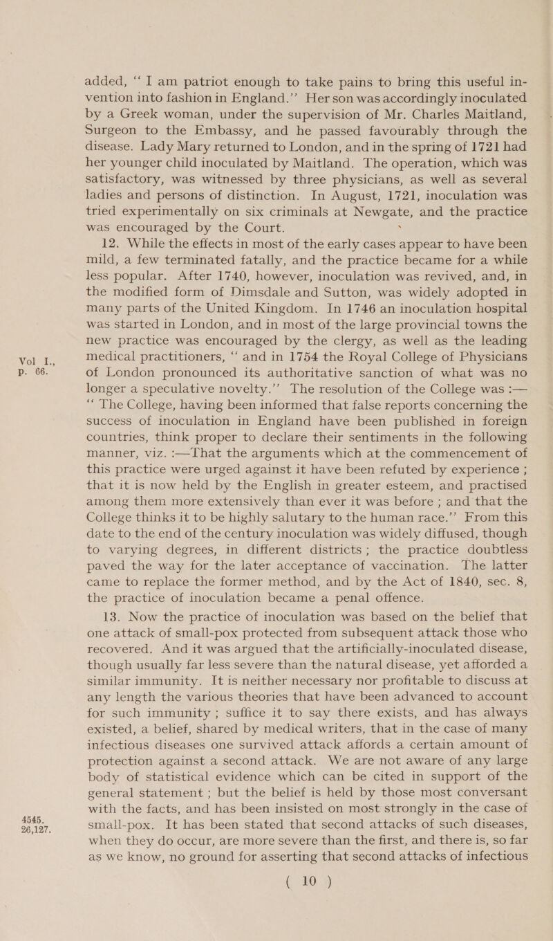 Vol t.; p. 66. 4545. 26,127. added, ‘“‘ I am patriot enough to take pains to bring this useful in- vention into fashion in England.’’ Her son was accordingly inoculated by a Greek woman, under the supervision of Mr. Charles Maitland, Surgeon to the Embassy, and he passed favourably through the disease. Lady Mary returned to London, and in the spring of 1721 had her younger child inoculated by Maitland. The operation, which was satisfactory, was witnessed by three physicians, as well as several ladies and persons of distinction. In August, 1721, inoculation was tried experimentally on six criminals at Newgate, and the practice was encouraged by the Court. 12. While the effects in most of the early cases appear to have been mild, a few terminated fatally, and the practice became for a while less popular. After 1740, however, inoculation was revived, and, in the modified form of Dimsdale and Sutton, was widely adopted in many parts of the United Kingdom. In 1746 an inoculation hospital was started in London, and in most of the large provincial towns the new practice was encouraged by the clergy, as well as the leading medical practitioners, ‘“‘ and in 1754 the Royal College of Physicians of London pronounced its authoritative sanction of what was no longer a speculative novelty.’ The resolution of the College was :— “ The College, having been informed that false reports concerning the success of inoculation in England have been published in foreign countries, think proper to declare their sentiments in the following manner, viz. :—That the arguments which at the commencement of this practice were urged against it have been refuted by experience ; that it is now held by the English in greater esteem, and practised among them more extensively than ever it was before ; and that the College thinks it to be highly salutary to the human race.’’ From this date to the end of the century inoculation was widely diffused, though to varying degrees, in different districts; the practice doubtless paved the way for the later acceptance of vaccination. The latter came to replace the former method, and by the Act of 1840, sec. 8, the practice of inoculation became a penal offence. 13. Now the practice of inoculation was based on the belief that one attack of small-pox protected from subsequent attack those who recovered. And it was argued that the artificially-inoculated disease, though usually far less severe than the natural disease, yet afforded a similar immunity. It is neither necessary nor profitable to discuss at any length the various theories that have been advanced to account for such immunity ; suffice it to say there exists, and has always existed, a belief, shared by medical writers, that in the case of many infectious diseases one survived attack affords a certain amount of protection against a second attack. We are not aware of any large body of statistical evidence which can be cited in support of the general statement ; but the belief is held by those most conversant with the facts, and has been insisted on most strongly in the case of small-pox. It has been stated that second attacks of such diseases, when they do occur, are more severe than the first, and there is, so far as we know, no ground for asserting that second attacks of infectious