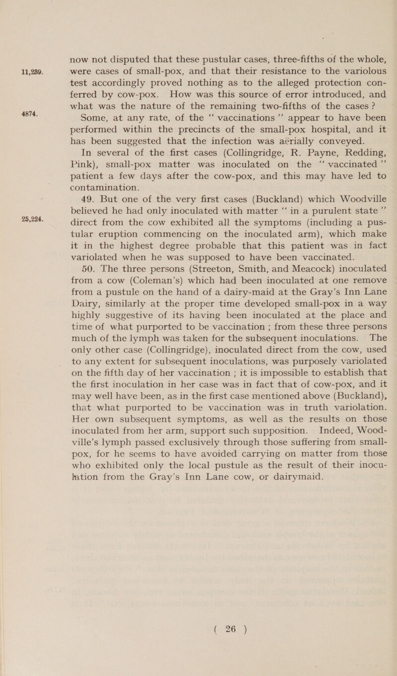 11,289. 4874. now not disputed that these pustular cases, three-fifths of the whole, were cases of small-pox, and that their resistance to the variolous test accordingly proved nothing as to the alleged protection con- ferred by cow-pox. How was this source of error introduced, and what was the nature of the remaining two-fifths of the cases ? Some, at any rate, of the “ vaccinations ’’ appear to have been performed within the precincts of the small-pox hospital, and it has been suggested that the infection was aérially conveyed. In several of the first cases (Collingridge, R. Payne, Redding, Pink), small-pox matter was inoculated on the “ vaccinated ”’ patient a few days after the cow-pox, and this may have led to contamination. 49. But one of the very first cases (Buckland) which Woodville believed he had only inoculated with matter “‘in a purulent state ”’ direct from the cow exhibited all the symptoms (including a pus- tular eruption commencing on the inoculated arm), which make it in the highest degree probable that this patient was in fact variolated when he was supposed to have been vaccinated. 50. The three persons (Streeton, Smith, and Meacock) inoculated from a cow (Coleman’s) which had been inoculated at one remove from a pustule on the hand of a dairy-maid at the Gray’s Inn Lane Dairy, similarly at the proper time developed small-pox in a way highly suggestive of its having been inoculated at the place and time of what purported to be vaccination ; from these three persons much of the lymph was taken for the subsequent inoculations. The only other case (Collingridge), inoculated direct from the cow, used to any extent for subsequent inoculations, was purposely variolated on the fifth day of her vaccination ; it is impossible to establish that the first inoculation in her case was in fact that of cow-pox, and it may well have been, as in the first case mentioned above (Buckland), that what purported to be vaccination was in truth variolation. Her own subsequent symptoms, as well as the results on those inoculated from her arm, support such supposition. Indeed, Wood- ville’s lymph passed exclusively through those suffering from small- pox, for he seems to have avoided carrying on matter from those who exhibited only the local pustule as the result of their inocu- lation from the Gray’s Inn Lane cow, or dairymaid. ?