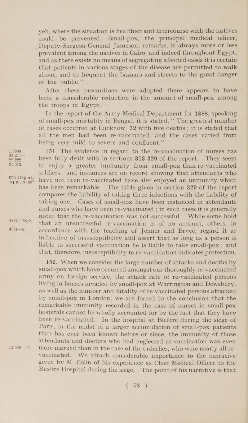 1,390a. 22,211— 22 999, 31,013. 6th Report, App., p. 687 1837—1839. 4734—5, 12,389—95. yeh, where the situation is healthier and intercourse with the natives could be prevented. Small-pox, the principal medical officer, prevalent among the natives in Cairo, and indeed throughout Egypt, and as there exists no means of segregating affected cases it is certain that patients in various stages of the disease are permitted to walk about, and to frequent the bazaars and streets to the great danger oi the public: After these precautions were adopted there appears to have been a considerable reduction in the amount of small-pox among the troops in Egypt. In the report of the Army Medical Department for 1888, speaking of small-pox mortality in Bengal, it is stated, ‘“‘ The greatest number of cases occurred at Lucknow, 32 with five deaths ; it is stated that all the men had been re-vaccinated, and the cases varied from being very mild to severe and confluent.” 151. The evidence in regard to the re-vaccination of nurses has been fully dealt with in sections 313-329 of the report. They seem to enjoy a greater immunity from small-pox than re-vaccinated soldiers ; and instances are on record showing that attendants who have not been re-vaccinated have also enjoyed an immunity which has been remarkable. The table given in section 329 of the report compares the lability of taking three infections with the liability of taking one. Cases of small-pox have been instanced in attendants and nurses who have been re-vaccinated ; in such cases it is generally noted that the re-vaccination was not successful. While some hold that an unsuccessful re-vaccination is of no account, others, in accordance with the teaching of Jenner and Bryce, regard it as indicative of insusceptibility and assert that as long as a person is hable to successful vaccination he is liable to take small-pox ; and that, therefore, insusceptibility to re-vaccination indicates protection. 152. When we consider the large number of attacks and deaths by small-pox which have occurred amongst our thoroughly re-vaccinated army on foreign service, the attack rate of re-vaccinated persons living in houses invaded by small-pox at Warrington and Dewsbury, as well as the number and fatality of re-vaccinated persons attacked by small-pox in London, we are forced to the conclusion that the remarkable immunity recorded in the case of nurses in small-pox hospitals cannot be wholly accounted for by the fact that they have been re-vaccinated. In the hospital at Bicétre during the siege of Paris, in the midst of a larger accumulation of small-pox patients than has ever been known before or since, the immunity of those attendants and doctors who had neglected re-vaccination was even more marked than in the case of the orderlies, who were nearly all re- vaccinated. We attach considerable importance to the narrative given by M. Colin of his experience as Chief Medical Officer to the Bicétre Hospital during the siege. The point of his narrative is that Lobes)