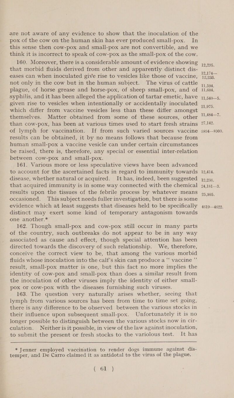 are not aware of any evidence to show that the inoculation of the pox of the cow on the human skin has ever produced small-pox. In this sense then cow-pox and small-pox are not convertible, and we think it is incorrect to speak of cow-pox as the small-pox of the cow. 160. Moreover, there is a considerable amount of evidence showing that morbid fluids derived from other and apparently distinct dis- eases can when inoculated give rise to vesicles like those of vaccine, not only in the cow but in the human subject. The virus of cattle plague, of horse grease and horse-pox, of sheep small-pox, and of syphilis, and it has been alleged the application of tartar emetic, have given rise to vesicles when intentionally or accidentally inoculated which differ from vaccine vesicles less than these differ amongst themselves. Matter obtained from some of these sources, other than cow-pox, has been at various times used to start fresh strains of lymph for vaccination. If from such varied sources vaccine results can be obtained, it by no means follows that because from human small-pox a vaccine vesicle can under certain circumstances be raised, there is, therefore, any special or essential inter-relation between cow-pox and small-pox. 161. Various more or less speculative views have been advanced to account for the ascertained facts in regard to immunity towards disease, whether natural or acquired. It has, indeed, been suggested that acquired immunity is In some way connected with the chemical results upon the tissues of the febrile process by whatever means occasioned. This subject needs fuller investigation, but there is some evidence which at least suggests that diseases held to be specifically distinct may exert some kind of temporary antagonism towards one another.* 162. Though small-pox and cow-pox still occur in many parts of the country, such outbreaks do not appear to be in any way associated as cause and effect, though special attention has been directed towards the discovery of such relationship. We, therefore, conceive the correct view to be, that among the various morbid fluids whose inoculation into the calf’s skin can produce a “‘ vaccine ”’ result, small-pox matter is one, but this fact no more implies the identity of cow-pox and small-pox than does a similar result from the inoculation of other viruses imply the identity of either small- pox or cow-pox with the diseases furnishing such viruses. 163. The question very naturally arises whether, seeing that lymph from various sources has been from time to time set going, there is any difference to be observed between the various stocks in their influence upon subsequent small-pox. Unfortunately it is no longer possible to distinguish between the various stocks now in cir- culation. Neither is it possible, in view of the law against inoculation, to submit the present or fresh stocks to the variolous test. It has  * Jenner employed vaccination to render dogs immune against dis- temper, and De Carro claimed it as antidotal to the virus of the plague. aoe 12,295. 12,174— 12,233. 11. 594. 11,604. 11,540—5. 21,975. 11,484—7. 27,142. 88048900. 12,414. 125236). 24,181—3. 25,995. 4619—4622.