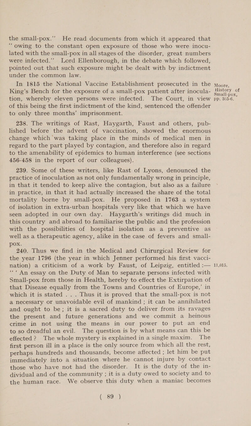 the small-pox.’”’ He read documents from which it appeared that “owing to the constant open exposure of those who were inocu- lated with the small-pox in all stages of the disorder, great numbers were infected.’’ Lord Ellenborough, in the debate which followed, pointed out that such exposure might be dealt with by indictment under the common law. In 1815 the National Vaccine Establishment prosecuted in the King’s Bench for the exposure of a small-pox patient after inocula- tion, whereby eleven persons were infected. The Court, in view of this being the first indictment of the kind, sentenced the offender to only three months’ imprisonment. 238. The writings of Rast, Haygarth, Faust and others, pub- lished before the advent of vaccination, showed the enormous change which was taking place in the minds of medical men in regard to the part played by contagion, and therefore also in regard to the amenability of epidemics to human interference (see sections 456-458 in the report of our colleagues). 239. Some of these writers, like Rast of Lyons, denounced the practice of inoculation as not only fundamentally wrong in principle, in that it tended to keep alive the contagion, but also as a failure ‘in practice, in that it had actually increased the share of the total mortality borne by small-pox. He proposed in 1763 a system of isolation in extra-urban hospitals very like that which we have seen adopted in our own day. MHaygarth’s writings did much in this country and abroad to familiarise the public and the profession with the possibilities of hospital isolation as a preventive as well as a therapeutic agency, alike in the case of fevers and small- pox. 240. Thus we find in the Medical and Chirurgical Review for the year 1796 (the year in which Jenner performed his first vacci- nation) a criticism of a work by Faust, of Leipzig, entitled :— “““ An essay on the Duty of Man to separate persons infected with Small-pox from those in Health, hereby to effect the Extirpation of that Disease equally from the Towns and Countries of Europe,’ in which it is stated . . . Thus it is proved that the small-pox is not a necessary or unavoidable evil of mankind ; it can be annihilated and ought to be; it is a sacred duty to deliver from its ravages the present and future generations and we commit a heinous crime in not using the means in our power to put an end to so dreadful an evil. The question is by what means can this be effected ? The whole mystery is explained in a single maxim. The first person ill in a place is the only source from which all the rest, perhaps hundreds and thousands, become affected ; let him be put immediately into a situation where he cannot injure by contact those who have not had the disorder. It is the duty of the in- dividual and of the community ; it is a duty owed to society and to the human race. We observe this duty when a maniac becomes ( 89 ) Moore, History of Small-pox, pp. 305-6. 11,015.