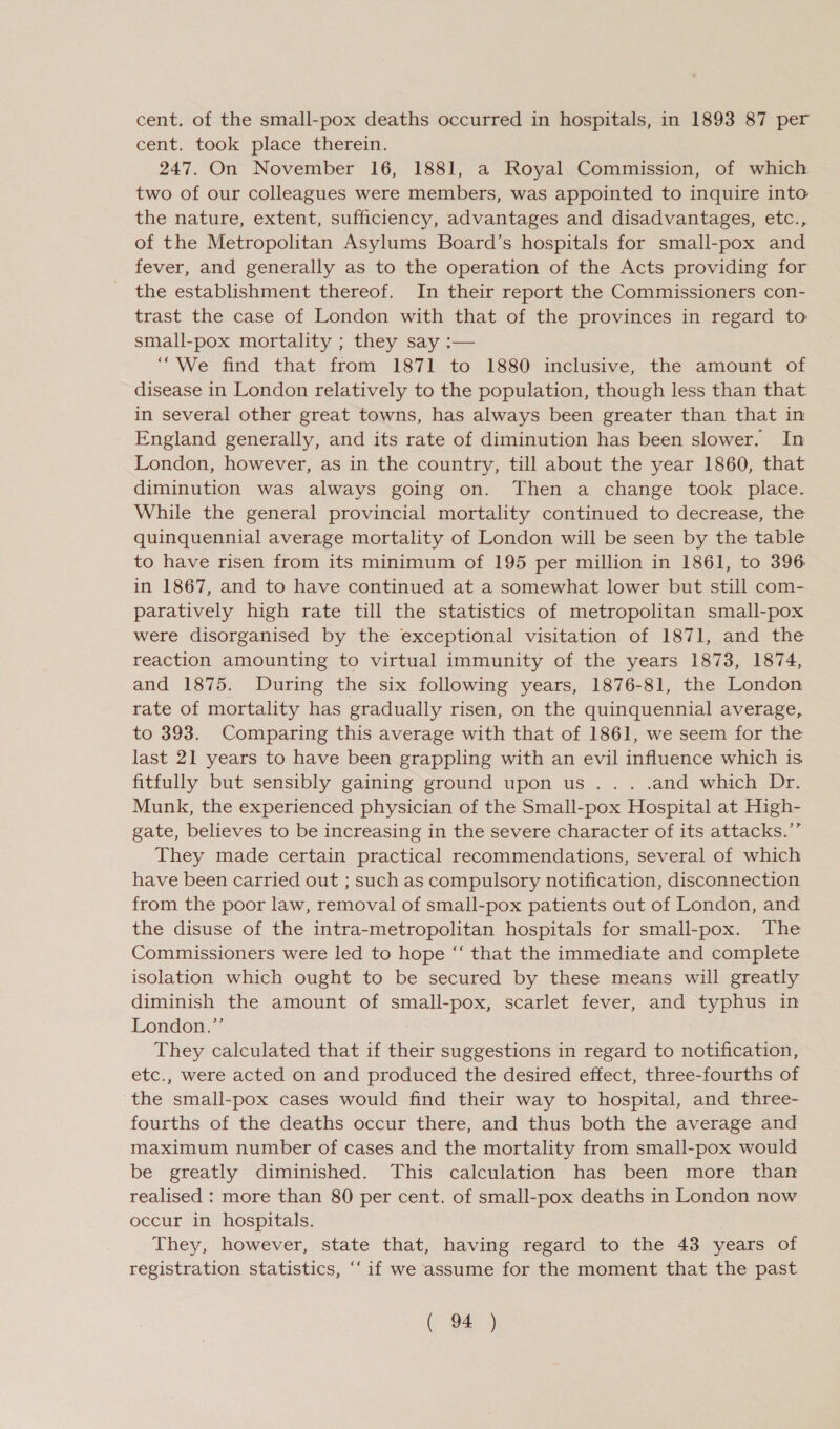 cent. of the small-pox deaths occurred in hospitals, in 1893 87 per cent. took place’ therem, 247. On November 16, 1881, a Royal Commission, of which two of our colleagues were members, was appointed to inquire into the nature, extent, sufficiency, advantages and disadvantages, etc., of the Metropolitan Asylums Board’s hospitals for small-pox and fever, and generally as to the operation of the Acts providing for the establishment thereof. In their report the Commissioners con- trast the case of London with that of the provinces in regard to small-pox mortality ; they say :— “We find that from 1871 to 1880 inclusive, the amount of disease in London relatively to the population, though less than that in several other great towns, has always been greater than that in England generally, and its rate of diminution has been slower. In London, however, as in the country, till about the year 1860, that diminution was always going on. Then a change took place. While the general provincial mortality continued to decrease, the quinquennial average mortality of London will be seen by the table to have risen from its minimum of 195 per million in 1861, to 396 in 1867, and to have continued at a somewhat lower but still com- paratively high rate till the statistics of metropolitan small-pox were disorganised by the exceptional visitation of 1871, and the reaction amounting to virtual immunity of the years 1873, 1874, and 1875. During the six following years, 1876-81, the London rate of mortality has gradually risen, on the quinquennial average, to 393. Comparing this average with that of 1861, we seem for the last 21 years to have been grappling with an evil influence which is fitfully but sensibly gaining ground upon us... .and which Dr. Munk, the experienced physician of the Small-pox Hospital at High- gate, believes to be increasing in the severe character of its attacks.” They made certain practical recommendations, several of which have been carried out ; such as compulsory notification, disconnection from the poor law, removal of small-pox patients out of London, and the disuse of the intra-metropolitan hospitals for small-pox. The Commissioners were led to hope “‘ that the immediate and complete isolation which ought to be secured by these means will greatly diminish the amount of small-pox, scarlet fever, and typhus in London.” They calculated that if their suggestions in regard to notification, etc., were acted on and produced the desired effect, three-fourths of the small-pox cases would find their way to hospital, and three- fourths of the deaths occur there, and thus both the average and maximum number of cases and the mortality from small-pox would be greatly diminished. This calculation has been more than realised : more than 80 per cent. of small-pox deaths in London now occur in hospitals. : They, however, state that, having regard to the 43 years of registration statistics, ‘‘ if we assume for the moment that the past