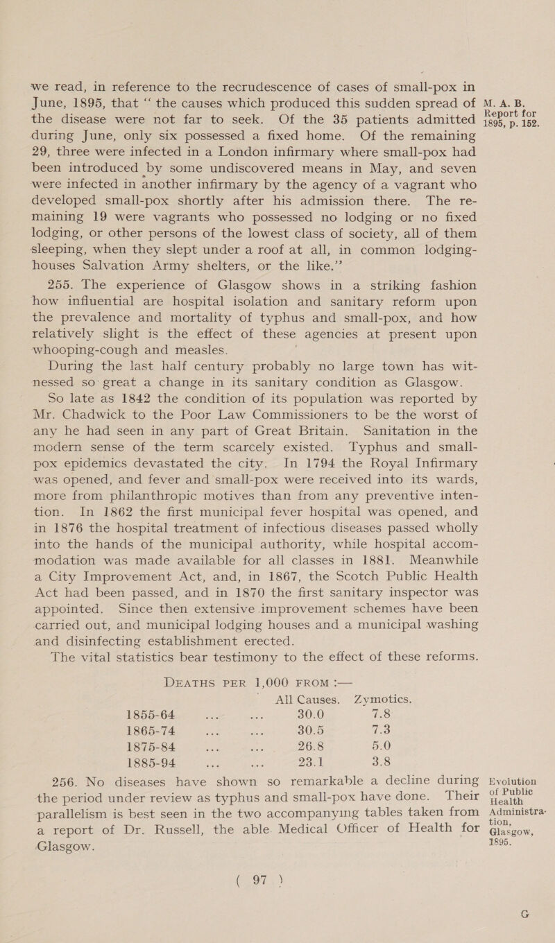 ‘we read, in reference to the recrudescence of cases of small-pox in June, 1895, that “‘ the causes which produced this sudden spread of M. A. B. the disease were not far to seek. Of the 35 patients admitted eee ae during June, only six possessed a fixed home. Of the remaining 29, three were infected in a London infirmary where small-pox had been introduced by some undiscovered means in May, and seven were infected in another infirmary by the agency of a vagrant who developed small-pox shortly after his admission there. The re- maining 19 were vagrants who possessed no lodging or no fixed lodging, or other persons of the lowest class of society, all of them sleeping, when they slept under a roof at all, in common lodging- houses Salvation Army shelters, or the like.” 255. The experience of Glasgow shows in a striking fashion how influential are hospital isolation and sanitary reform upon the prevalence and mortality of typhus and small-pox, and how relatively slight is the effect of these agencies at present upon whooping-cough and measles. During the last half century probably no large town has wit- nessed so great a change in its sanitary condition as Glasgow. So late as 1842 the condition of its population was reported by Mr. Chadwick to the Poor Law Commissioners to be the worst of any he had seen in any part of Great Britain. Sanitation in the modern sense of the term scarcely existed. Typhus and small- pox epidemics devastated the city. In 1794 the Royal Infirmary was opened, and fever and small-pox were received into its wards, more from philanthropic motives than from any preventive inten- tion. In 1862 the first municipal fever hospital was opened, and in 1876 the hospital treatment of infectious diseases passed wholly into the hands of the municipal authority, while hospital accom- modation was made available for all classes in 1881. Meanwhile a City Improvement Act, and, in 1867, the Scotch Public Health Act had been passed, and in 1870 the first sanitary inspector was appointed. Since then extensive improvement schemes have been carried out, and municipal lodging houses and a municipal washing and disinfecting establishment erected. The vital statistics bear testimony to the effect of these reforms. DEATHS PER 1,000 FROM :— All Causes. Zymotics. 1855-64 oe aS 30.0 7.8 1865-74 ee ae 30.5 7.3 1875-84 ve ENE 26.8 5.0 1885-94 ihe oe 23.1 3.8 256. No diseases have shown so remarkable a decline during Evolution the period under review as typhus and small-pox have done. Their ee parallelism is best seen in the two accompanying tables taken from oe a report of Dr. Russell, the able. Medical Officer of Health for Glasgow, Glasgow. 1895. ( 97.) Q