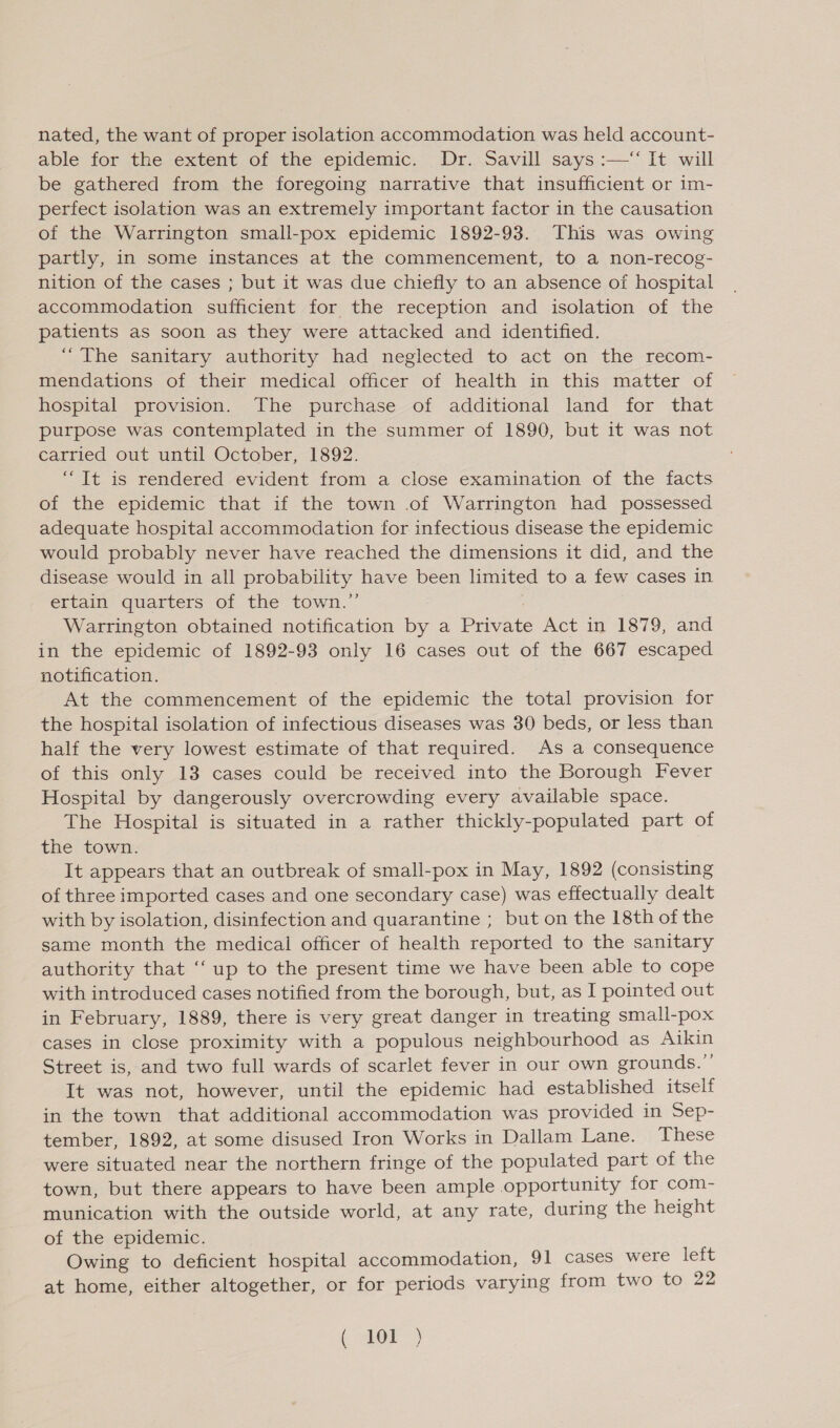 nated, the want of proper isolation accommodation was held account- able for the extent of the epidemic. Dr. Savill says :—‘ It will be gathered from the foregoing narrative that insufficient or im- perfect isolation was an extremely important factor in the causation of the Warrington small-pox epidemic 1892-93. This was owing partly, in some instances at the commencement, to a non-recog- nition of the cases ; but it was due chiefly to an absence of hospital accommodation sufficient for the reception and isolation of the patients as soon as they were attacked and identified. “The sanitary authority had neglected to act on the recom- mendations of their medical officer of health in this matter of hospital provision. The purchase of additional land for that purpose was contemplated in the summer of 1890, but it was not carried out until October, 1892. “It is rendered evident from a close examination of the facts of the epidemic that if the town .of Warrington had possessed adequate hospital accommodation for infectious disease the epidemic would probably never have reached the dimensions it did, and the disease would in all probability have been limited to a few cases in ertain quarters of the town.’’ Warrington obtained notification by a Private Act in 1879, and in the epidemic of 1892-93 only 16 cases out of the 667 escaped notification. At the commencement of the epidemic the total provision for the hospital isolation of infectious diseases was 30 beds, or less than half the very lowest estimate of that required. As a consequence of this only 13 cases could be received into the Borough Fever Hospital by dangerously overcrowding every available space. The Hospital is situated in a rather thickly-populated part of the town. It appears that an outbreak of small-pox in May, 1892 (consisting of three imported cases and one secondary case) was effectually dealt with by isolation, disinfection and quarantine ; but on the 18th of the same month the medical officer of health reported to the sanitary authority that ‘“‘ up to the present time we have been able to cope with introduced cases notified from the borough, but, as I pointed out in February, 1889, there is very great danger in treating small-pox cases in close proximity with a populous neighbourhood as Aikin Street is, and two full wards of scarlet fever in our own grounds.” It was not, however, until the epidemic had established itself in the town that additional accommodation was provided in Sep- tember, 1892, at some disused Iron Works in Dallam Lane. These were situated near the northern fringe of the populated part of the town, but there appears to have been ample opportunity for com- munication with the outside world, at any rate, during the height of the epidemic. Owing to deficient hospital accommodation, 91 cases were left at home, either altogether, or for periods varying from two to 22 ( or)