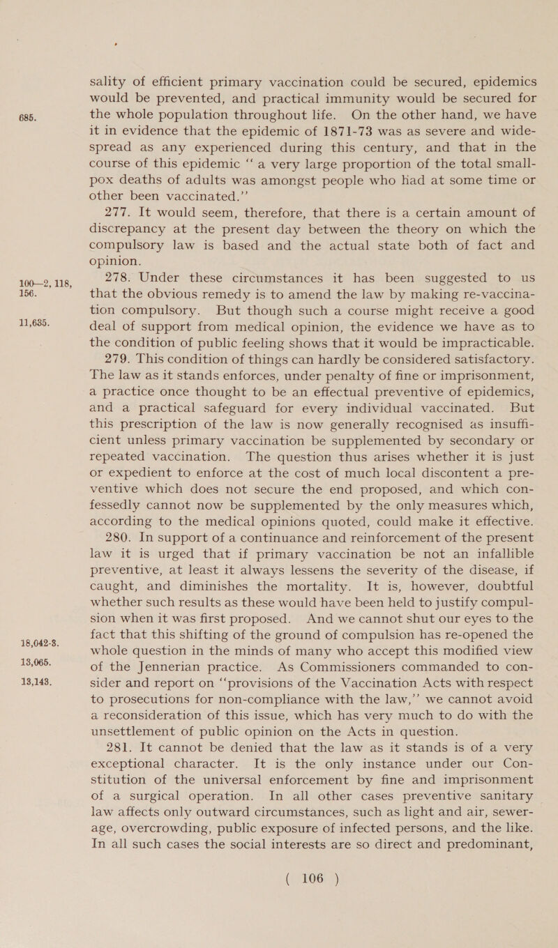 685. 100—2, 118, 156. 11,635. 18,042-3. 13,065. 13,143. sality of efficient primary vaccination could be secured, epidemics would be prevented, and practical immunity would be secured for the whole population throughout life. On the other hand, we have it in evidence that the epidemic of 1871-73 was as severe and wide- spread as any experienced during this century, and that in the course of this epidemic “‘ a very large proportion of the total small- pox deaths of adults was amongst people who had at some time or other been vaccinated.” 277. It would seem, therefore, that there is a certain amount of discrepancy at the present day between the theory on which the compulsory law is based and the actual state both of fact and opinion. 278. Under these circumstances it has been suggested to us that the obvious remedy is to amend the law by making re-vaccina- tion compulsory. But though such a course might receive a good deal of support from medical opinion, the evidence we have as to the condition of public feeling shows that it would be impracticable. 279. This condition of things can hardly be considered satisfactory. The law as it stands enforces, under penalty of fine or imprisonment, a practice once thought to be an effectual preventive of epidemics, and a practical safeguard for every individual vaccinated. But this prescription of the law is now generally recognised as insuffi- cient unless primary vaccination be supplemented by secondary or repeated vaccination. The question thus arises whether it is just or expedient to enforce at the cost of much local discontent a pre- ventive which does not secure the end proposed, and which con- fessedly cannot now be supplemented by the only measures which, according to the medical opinions quoted, could make it effective. 280. In support of a continuance and reinforcement of the present law it is urged that if primary vaccination be not an infallible preventive, at least it always lessens the severity of the disease, if caught, and diminishes the mortality. It is, however, doubtful whether such results as these would have been held to justify compul- sion when it was first proposed. And we cannot shut our eyes to the fact that this shifting of the ground of compulsion has re-opened the whole question in the minds of many who accept this modified view of the Jennerian practice. As Commissioners commanded to con- sider and report on ‘“‘provisions of the Vaccination Acts with respect to prosecutions for non-compliance with the law,’’ we cannot avoid a reconsideration of this issue, which has very much to do with the unsettlement of public opinion on the Acts in question. 281. It cannot be denied that the law as it stands is of a very exceptional character. It is the only instance under our Con- stitution of the universal enforcement by fine and imprisonment of a surgical operation. In all other cases preventive sanitary law affects only outward circumstances, such as light and air, sewer- age, overcrowding, public exposure of infected persons, and the like. In all such cases the social interests are so direct and predominant,