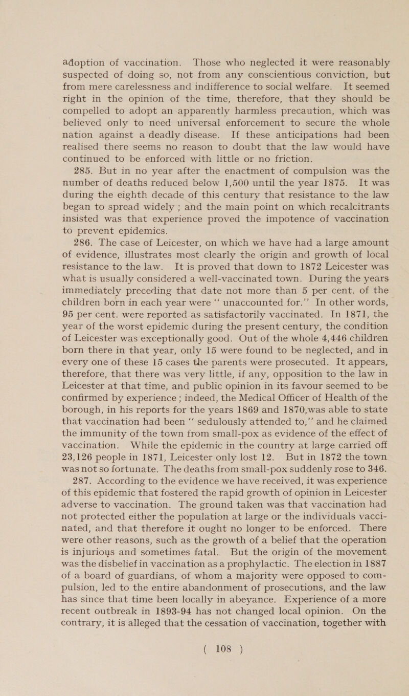 adoption of vaccination. Those who neglected it were reasonably suspected of doing so, not from any conscientious conviction, but from mere carelessness and indifference to social welfare. It seemed right in the opinion of the time, therefore, that they should be compelled to adopt an apparently harmless precaution, which was believed only to need universal enforcement to secure the whole nation against a deadly disease. If these anticipations had been realised there seems no reason to doubt that the law would have continued to be enforced with little or no friction. 285. But in no year after the enactment of compulsion was the number of deaths reduced below 1,500 until the year 1875. It was during the eighth decade of this century that resistance to the law began to spread widely ; and the main point on which recalcitrants insisted was that experience proved the impotence of vaccination to prevent epidemics. 286. The case of Leicester, on which we have had a large amount of evidence, illustrates most clearly the origin and growth of local resistance to the law. It is proved that down to 1872 Leicester was what is usually considered a well-vaccinated town. During the years immediately preceding that date not more than 5 per cent. of the children born in each year were “ unaccounted for.’’ In other words, 95 per cent. were reported as satisfactorily vaccinated. In 1871, the year of the worst epidemic during the present century, the condition of Leicester was exceptionally good. Out of the whole 4,446 children born there in that year, only 15 were found to be neglected, and in every one of these 15 cases the parents were prosecuted. It appears, therefore, that there was very little, if any, opposition to the law in Leicester at that time, and public opinion in its favour seemed to be confirmed by experience ; indeed, the Medical Officer of Health of the borough, in his reports for the years 1869 and 1870,was able to state that vaccination had been ‘‘ sedulously attended to,’’ and he claimed the immunity of the town from small-pox as evidence of the effect of vaccination. While the epidemic in the country at large carried off 23,126 people in 1871, Leicester only lost 12. But in 1872 the town was not so fortunate. The deaths from small-pox suddenly rose to 346. 287. According to the evidence we have received, it was experience of this epidemic that fostered the rapid growth of opinion in Leicester adverse to vaccination. The ground taken was that vaccination had not protected either the population at large or the individuals vacci- nated, and that therefore it ought no longer to be enforced. There were other reasons, such as the growth of a belief that the operation is injurious and sometimes fatal. But the origin of the movement was the disbelief in vaccination as a prophylactic. The election in 1887 of a board of guardians, of whom a majority were opposed to com- pulsion, led to the entire abandonment of prosecutions, and the law has since that time been locally in abeyance. Experience of a more recent outbreak in 1893-94 has not changed local opinion. On the contrary, it is alleged that the cessation of vaccination, together with ( #08 )
