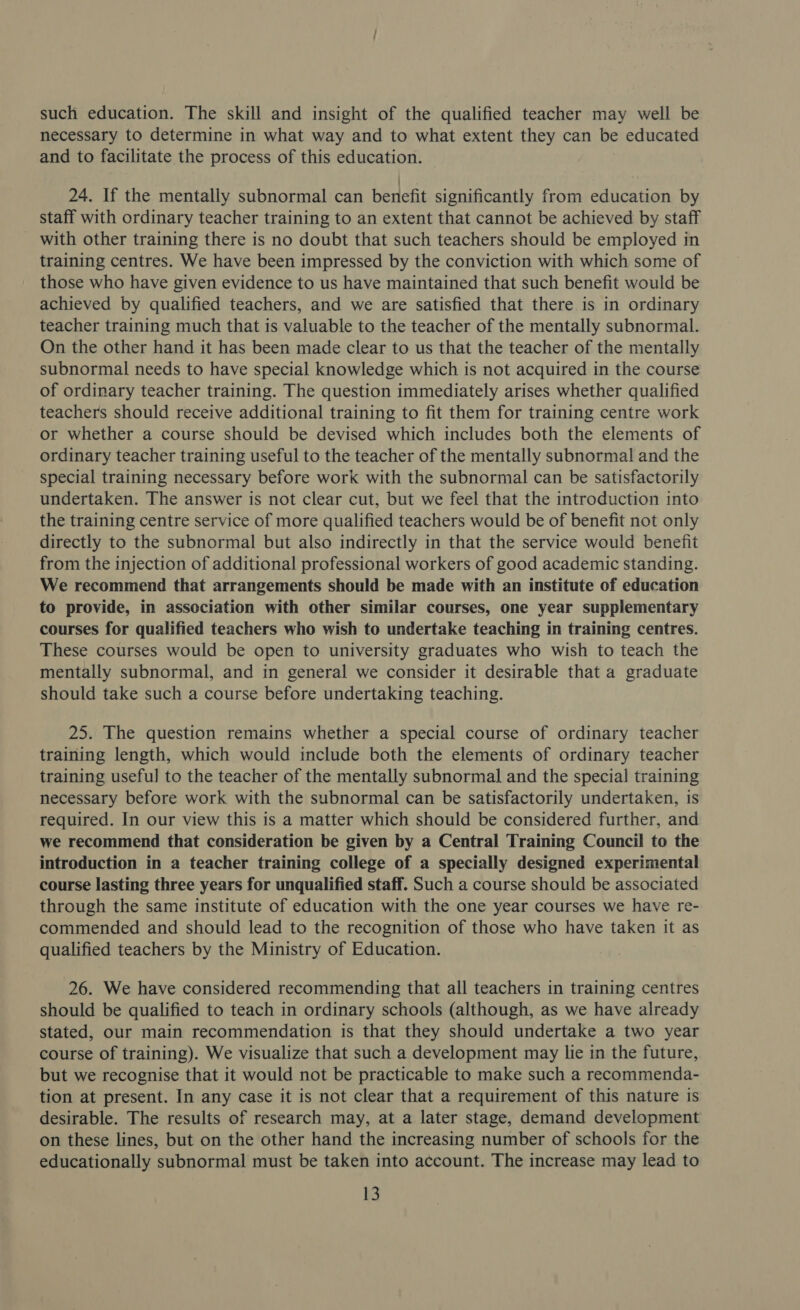 such education. The skill and insight of the qualified teacher may well be necessary to determine in what way and to what extent they can be educated and to facilitate the process of this education. / j 24. If the mentally subnormal can benefit significantly from education by staff with ordinary teacher training to an extent that cannot be achieved by staff with other training there is no doubt that such teachers should be employed in training centres. We have been impressed by the conviction with which some of those who have given evidence to us have maintained that such benefit would be achieved by qualified teachers, and we are satisfied that there is in ordinary teacher training much that is valuable to the teacher of the mentally subnormal. On the other hand it has been made clear to us that the teacher of the mentally subnormal needs to have special knowledge which is not acquired in the course of ordinary teacher training. The question immediately arises whether qualified teachers should receive additional training to fit them for training centre work or whether a course should be devised which includes both the elements of ordinary teacher training useful to the teacher of the mentally subnormal and the special training necessary before work with the subnormal can be satisfactorily undertaken. The answer is not clear cut, but we feel that the introduction into the training centre service of more qualified teachers would be of benefit not only directly to the subnormal but also indirectly in that the service would benefit from the injection of additional professional workers of good academic standing. We recommend that arrangements should be made with an institute of education to provide, in association with other similar courses, one year supplementary courses for qualified teachers who wish to undertake teaching in training centres. These courses would be open to university graduates who wish to teach the mentally subnormal, and in general we consider it desirable that a graduate should take such a course before undertaking teaching. 25. The question remains whether a special course of ordinary teacher training length, which would include both the elements of ordinary teacher training useful to the teacher of the mentally subnormal and the special training necessary before work with the subnormal can be satisfactorily undertaken, is required. In our view this is a matter which should be considered further, and we recommend that consideration be given by a Central Training Council to the introduction in a teacher training college of a specially designed experimental course lasting three years for unqualified staff. Such a course should be associated through the same institute of education with the one year courses we have re- commended and should lead to the recognition of those who have taken it as qualified teachers by the Ministry of Education. 26. We have considered recommending that all teachers in training centres should be qualified to teach in ordinary schools (although, as we have already stated, our main recommendation is that they should undertake a two year course of training). We visualize that such a development may lie in the future, but we recognise that it would not be practicable to make such a recommenda- tion at present. In any case it is not clear that a requirement of this nature is desirable. The results of research may, at a later stage, demand development on these lines, but on the other hand the increasing number of schools for the educationally subnormal must be taken into account. The increase may lead to