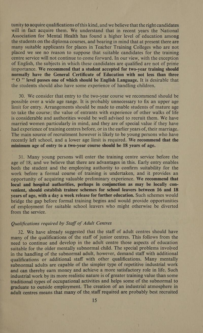 tunity to acquire qualifications of this kind, and we believe that the right candidates will in fact acquire them. We understand that in recent years the National Association for Mental Health has found a higher level of education among the students on the diploma courses, and bearing in mind that at present there are many suitable applicants for places in Teacher Training Colleges who are not placed we see no reason to suppose that suitable candidates for the training centre service will not continue to come forward. In our view, with the exception of English, the subjects in which these candidates are qualified are not of prime importance. We recommend that a student accepted for two-year training should normally have the General Certificate of Education with not less than three ** © ”’ level passes one of which should be English Language. It is desirable that the students should also have some experience of handling children. 30. We consider that entry to the two-year course we recommend should be possible over a wide age range. It is probably unnecessary to fix an upper age limit for entry. Arrangements should be made to enable students of mature age to take the course; the value of entrants with experience of other walks of life is considerable and authorities would be well advised to recruit them. We have married women particularly in mind, and they are of special value if they have had experience of training centres before, or in the earlier years of, their marriage. The main source of recruitment however is likely to be young persons who have recently left school, and a lower age limit is required. We recommend that the minimum age of entry to a two-year course should be 18 years of age. 31. Many young persons will enter the training centre service before the age of 18, and we believe that there are advantages in this. Early entry enables both the student and the employing authority to confirm suitability for the work before a formal course of training is undertaken, and it provides an opportunity of acquiring valuable preliminary experience. We recommend that local and hospital authorities, perhaps in conjunction as may be locally con- venient, should establish trainee schemes for school leavers between 16 and 18 years of age, with a day a week release for further education. Such schemes would bridge the gap before formal training begins and would provide opportunities of employment for suitable school leavers who might otherwise be diverted from the service. Qualifications required by Staff of Adult Centres 32. We have already suggested that the staff of adult centres should have many of the qualifications of the staff of junior centres. This follows from the need to continue and develop in the aduJt centre those aspects of education suitable for the older mentally subnormal child. The special problems involved in the handling of the subnormal adult, however, demand staff with additional qualifications or additional staff with other qualifications. Many mentally subnormal adults are capable of the simpler type of repetitive industrial work and can thereby earn money and achieve a more satisfactory role in life. Such industrial work by its more realistic nature is of greater training value than some traditional types of occupational activities and helps some of the subnormal to graduate to outside employment. The creation of an industrial atmosphere in adult centres means that many of the staff required are probably best recruited