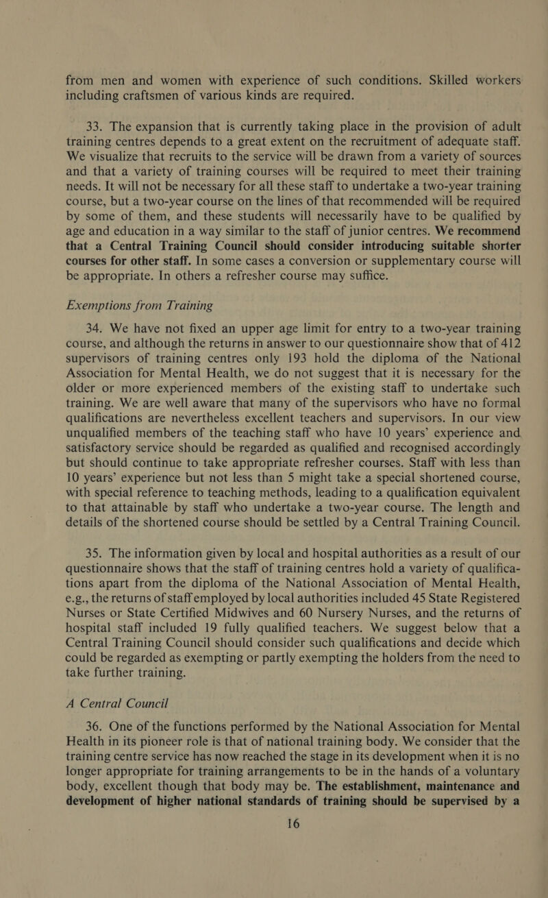 from men and women with experience of such conditions. Skilled workers including craftsmen of various kinds are required. 33. The expansion that is currently taking place in the provision of adult training centres depends to a great extent on the recruitment of adequate staff. We visualize that recruits to the service will be drawn from a variety of sources and that a variety of training courses will be required to meet their training needs. It will not be necessary for all these staff to undertake a two-year training course, but a two-year course on the lines of that recommended will be required by some of them, and these students will necessarily have to be qualified by age and education in a way similar to the staff of junior centres. We recommend that a Central Training Council should consider introducing suitable shorter courses for other staff. In some cases a conversion or supplementary course will be appropriate. In others a refresher course may suffice. Exemptions from Training 34. We have not fixed an upper age limit for entry to a two-year training course, and although the returns in answer to our questionnaire show that of 412 supervisors of training centres only 193 hold the diploma of the National Association for Mental Health, we do not suggest that it is necessary for the older or more experienced members of the existing staff to undertake such training. We are well aware that many of the supervisors who have no formal qualifications are nevertheless excellent teachers and supervisors. In our view unqualified members of the teaching staff who have 10 years’ experience and. satisfactory service should be regarded as qualified and recognised accordingly but should continue to take appropriate refresher courses. Staff with less than 10 years’ experience but not less than 5 might take a special shortened course, with special reference to teaching methods, leading to a qualification equivalent to that attainable by staff who undertake a two-year course. The length and details of the shortened course should be settled by a Central Training Council. 35. The information given by local and hospital authorities as a result of our questionnaire shows that the staff of training centres hold a variety of qualifica- tions apart from the diploma of the National Association of Mental Health, e.g., the returns of staffemployed by local authorities included 45 State Registered Nurses or State Certified Midwives and 60 Nursery Nurses, and the returns of hospital staff included 19 fully qualified teachers. We suggest below that a Central Training Council should consider such qualifications and decide which could be regarded as exempting or partly exempting the holders from the need to take further training. A Central Council 36. One of the functions performed by the National Association for Mental Health in its pioneer role is that of national training body. We consider that the training centre service has now reached the stage in its development when it is no longer appropriate for training arrangements to be in the hands of a voluntary body, excellent though that body may be. The establishment, maintenance and development of higher national standards of training should be supervised by a
