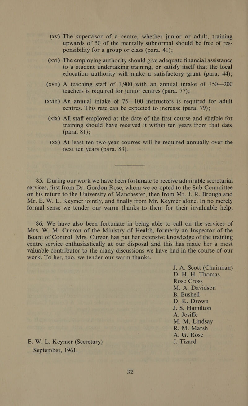 (xv) The supervisor of a centre, whether junior or adult, training upwards of 50 of the mentally subnormal should be free of res- ponsibility for a group or class (para. 41); (xvi) The employing authority should give adequate financial assistance to a student undertaking training, or satisfy itself that the local education authority will make a satisfactory grant (para. 44); (xvii) A teaching staff of 1,900 with an annual intake of 150—200 teachers is required for junior centres (para. 77); (xviii) An annual intake of 75—100 instructors is required for adult centres. This rate can be expected to increase (para. 79); (xix) All staff employed at the date of the first course and eligible for training should have received it within ten years from that date (para. 81); (xx) At least ten two-year courses will be required annually over the next ten years (para. 83). 85. During our work we have been fortunate to receive admirable secretarial services, first from Dr. Gordon Rose, whom we co-opted to the Sub-Committee on his return to the University of Manchester, then from Mr. J. R. Brough and Mr. E. W. L. Keymer jointly, and finally from Mr. Keymer alone. In no merely formal sense we tender our warm thanks to them for their invaluable help. 86. We have also been fortunate in being able to call on the services of Mrs. W. M. Curzon of the Ministry of Health, formerly an Inspector of the Board of Control. Mrs. Curzon has put her extensive knowledge of the training centre service enthusiastically at our disposal and this has made her a most valuable contributor to the many discussions we have had in the course of our work. To her, too, we tender our warm thanks. J. A. Scott (Chairman) D. H. H. Thomas Rose Cross M. A. Davidson B. Bushell - ea ay as aly) = O 5S A. G. Rose E. W. L. Keymer (Secretary) J. Tizard September, 1961.