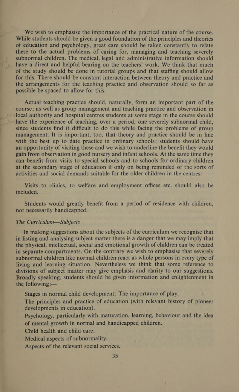 We wish to emphasise the importance of the practical nature of the course. While students should be given a good foundation of the principles and theories of education and psychology, great care should be taken constantly to relate these to the actual problems of caring for, managing and teaching severely subnormal children. The medical, legal and administrative information should have a direct and helpful bearing on the teachers’ work. We think that much of the study should be done in tutorial groups and that staffing should allow for this. There should be constant interaction between theory and practice and the arrangements for the teaching practice and observation should so far as possible be spaced to allow for this. Actual teaching practice should, naturally, form an important part of the since students find it difficult to do this while facing the problems of group management. It is important, too, that theory and practice should be in line with the best up to date practice in ordinary schools; students should have an opportunity of visiting these and we wish to underline the benefit they would gain from observation in good nursery and infant schools. At the same time they can benefit from visits to special schools and to schools for ordinary children at the secondary stage of education if only on being reminded of the sorts of activities and social demands suitable for the older children in the centres. Visits to clinics, to welfare and employment offices etc. should also be included. Students would greatly benefit from a period of residence with children, not necessarily handicapped. The Curriculum—Subjects In making suggestions about the subjects of the curriculum we recognise that in listing and analysing subject matter there is a danger that we may imply that the physical, intellectual, social] and emotional growth of children can be treated in separate compartments. On the contrary we wish to emphasise that severely subnormal children like normal children react as whole persons in every type of living and learning situation. Nevertheless we think that some reference to divisions of subject matter may give emphasis and clarity to our suggestions. Broadly speaking, students should be given information and enlightenment in the following :— Stages in normal child development; The importance of play. The principles and practice of education (with relevant history of pioneer developments in education). Psychology, particularly with maturation, learning, behaviour and the idea of mental growth in normal and handicapped children. Child health and child care. Medical aspects of subnormality. Aspects of the relevant social services.