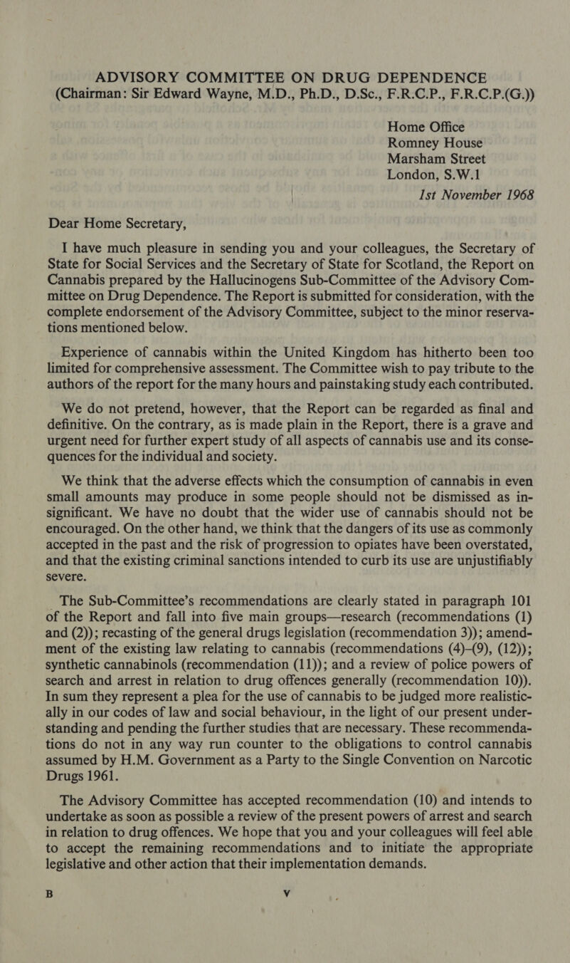 (Chairman: Sir Edward Wayne, M.D., Ph.D., D.Sc., F.R.C.P., F.R.C.P.(G.)) Home Office Romney House Marsham Street London, S.W.1 Ist November 1968 Dear Home Secretary, I have much pleasure in sending you and your colleagues, the Secretary of State for Social Services and the Secretary of State for Scotland, the Report on Cannabis prepared by the Hallucinogens Sub-Committee of the Advisory Com- mittee on Drug Dependence. The Report is submitted for consideration, with the complete endorsement of the Advisory Committee, subject to the minor reserva- tions mentioned below. Experience of cannabis within the United Kingdom has hitherto been too limited for comprehensive assessment. The Committee wish to pay tribute to the authors of the report for the many hours and painstaking study each contributed. We do not pretend, however, that the Report can be regarded as final and definitive. On the contrary, as is made plain in the Report, there is a grave and urgent need for further expert study of all aspects of cannabis use and its conse- quences for the individual and society. We think that the adverse effects which the consumption of cannabis in even small amounts may produce in some people should not be dismissed as in- significant. We have no doubt that the wider use of cannabis should not be encouraged. On the other hand, we think that the dangers of its use as commonly accepted in the past and the risk of progression to opiates have been overstated, and that the existing criminal sanctions intended to curb its use are unjustifiably severe. The Sub-Committee’s recommendations are clearly stated in paragraph 101 of the Report and fall into five main groups—research (recommendations (1) and (2)); recasting of the general drugs legislation (recommendation 3)); amend- ment of the existing law relating to cannabis (recommendations (4)-(9), (12)); synthetic cannabinols (recommendation (11)); and a review of police powers of search and arrest in relation to drug offences generally (recommendation 10)). In sum they represent a plea for the use of cannabis to be judged more realistic- ally in our codes of law and social behaviour, in the light of our present under- standing and pending the further studies that are necessary. These recommenda- tions do not in any way run counter to the obligations to control cannabis assumed by H.M. Government as a Party to the Single Convention on Narcotic Drugs 1961. The Advisory Committee has accepted recommendation (10) and intends to undertake as soon as possible a review of the present powers of arrest and search in relation to drug offences. We hope that you and your colleagues will feel able to accept the remaining recommendations and to initiate the appropriate legislative and other action that their implementation demands. B Vv