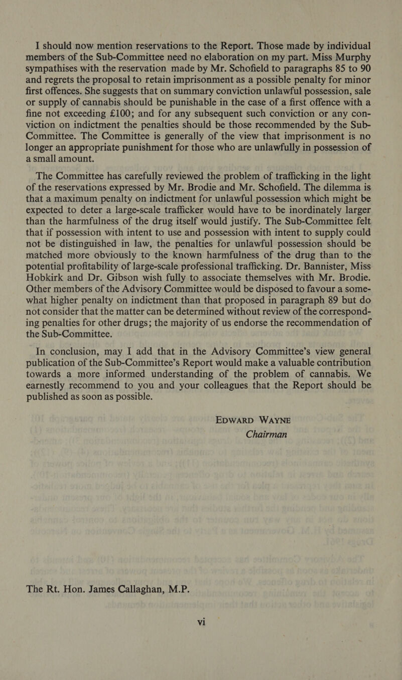 I should now mention reservations to the Report. Those made by individual members of the Sub-Committee need no elaboration on my part. Miss Murphy sympathises with the reservation made by Mr. Schofield to paragraphs 85 to 90 and regrets the proposal to retain imprisonment as a possible penalty for minor first offences. She suggests that on summary conviction unlawful possession, sale or supply of cannabis should be punishable in the case of a first offence with a fine not exceeding £100; and for any subsequent such conviction or any con- viction on indictment the penalties should be those recommended by the Sub- Committee. The Committee is generally of the view that imprisonment is no longer an appropriate punishment for those who are unlawfully in possession of a small amount. The Committee has carefully reviewed the problem of trafficking in the light of the reservations expressed by Mr. Brodie and Mr. Schofield. The dilemma is that a maximum penalty on indictment for unlawful possession which might be expected to deter a large-scale trafficker would have to be inordinately larger than the harmfulness of the drug itself would justify. The Sub-Committee felt that if possession with intent to use and possession with intent to supply could not be distinguished in law, the penalties for unlawful possession should be matched more obviously to the known harmfulness of the drug than to the potential profitability of large-scale professional trafficking. Dr. Bannister, Miss Hobkirk and Dr. Gibson wish fully to associate themselves with Mr. Brodie. Other members of the Advisory Committee would be disposed to favour a some- what higher penalty on indictment than that proposed in paragraph 89 but do not consider that the matter can be determined without review of the correspond- ing penalties for other drugs; the majority of us endorse the recommendation of the Sub-Committee. In conclusion, may I add that in the Advisory Committee’s view general publication of the Sub-Committee’s Report would make a valuable contribution towards a more informed understanding of the problem of cannabis. We earnestly recommend to you and your colleagues that the Report should be published as soon as possible. EDWARD WAYNE Chairman The Rt. Hon. James Callaghan, M.P.