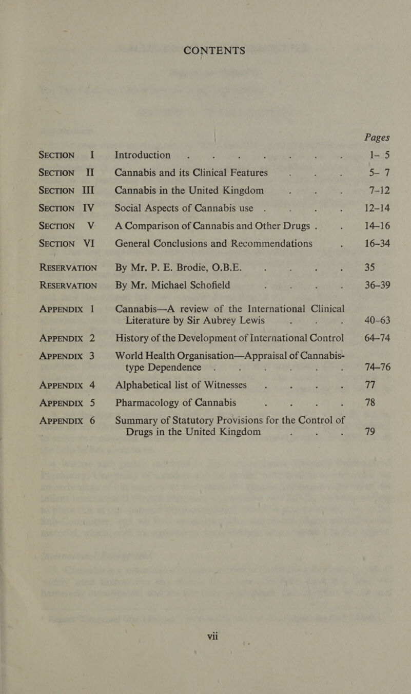 SECTION II SEcTION III SECTION IV SECTION V SECTION VI RESERVATION RESERVATION APPENDIX 1 APPENDIX 2 APPENDIX 3 APPENDIX 4 APPENDIX 5 APPENDIX 6 CONTENTS Cannabis and its Clinical Features Cannabis in the United Kingdom Social Aspects of Cannabis use A Comparison of Cannabis and Other Drugs . General Conclusions and Recommendations By Mr. P. E. Brodie, O.B.E. By Mr. Michael Schofield Cannabis—A review of the International Clinical Literature by Sir Aubrey Lewis History of the Development of International Control World Health rina as Hed) iio of Cannabis- type Dependence ‘ Alphabetical list of Witnesses Pharmacology of Cannabis Summary of Statutory Provisions for the Control of Drugs in the United Kingdom Vil Pages 5-7 7-12 12-14 14-16 16-34 35 36-39 40-63 64-74 74-76 Le 78 719