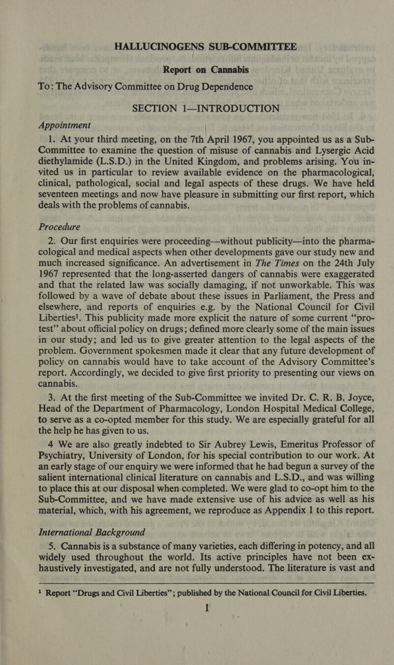 HALLUCINOGENS SUB-COMMITTEE Report on Cannabis To: The Advisory Committee on Drug Dependence SECTION 1—INTRODUCTION Appointment 1. At your third meeting, on the 7th April 1967, you appointed us as a Sub- Committee to examine the question of misuse of cannabis and Lysergic Acid diethylamide (L.S.D.) in the United Kingdom, and problems arising. You in- vited us in particular to review available evidence on the pharmacological, clinical, pathological, social and legal aspects of these drugs. We have held seventeen meetings and now have pleasure in submitting our first report, which deals with the problems of cannabis. Procedure 2. Our first enquiries were proceeding—without publicity—into the pharma- cological and medical aspects when other developments gave our study new and much increased significance. An advertisement in The Times on the 24th July 1967 represented that the long-asserted dangers of cannabis were exaggerated and that the related law was socially damaging, if not unworkable. This was followed by a wave of debate about these issues in Parliament, the Press and elsewhere, and reports of enquiries e.g. by the National Council for Civil Liberties!. This publicity made more explicit the nature of some current “pro- test’? about official policy on drugs; defined more clearly some of the main issues in our study; and led us to give greater attention to the legal aspects of the problem. Government spokesmen made it clear that any future development of policy on cannabis would have to take account of the Advisory Committee’s report. Accordingly, we decided to give first priority to presenting our views on cannabis. 3. At the first meeting of the Sub-Committee we invited Dr. C. R. B. Joyce, Head of the Department of Pharmacology, London Hospital Medical College, to serve as a co-opted member for this study. We are especially grateful for all the help he has given to us. 4 We are also greatly indebted to Sir Aubrey Lewis, Emeritus Professor of Psychiatry, University of London, for his special contribution to our work. At an early stage of our enquiry we were informed that he had begun a survey of the salient international clinical literature on cannabis and L.S.D., and was willing to place this at our disposal when.completed. We were glad to co-opt him to the Sub-Committee, and we have made extensive use of his advice as well as his material, which, with his agreement, we reproduce as Appendix | to this report. International Background 5. Cannabis is a substance of many varieties, each differing in potency, and all widely used throughout the world. Its active principles have not been ex- haustively investigated, and are not fully understood. The literature is vast and 1 Report “‘Drugs and Civil Liberties’’; published by the National Council for Civil Liberties.