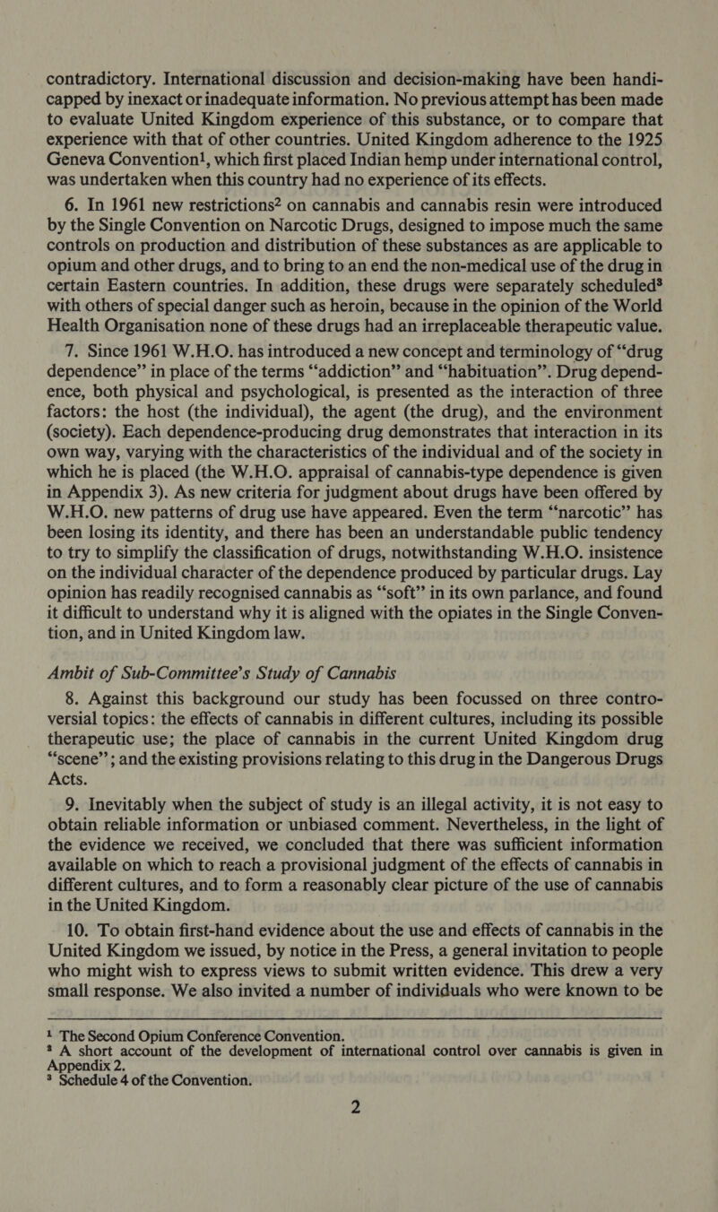 contradictory. International discussion and decision-making have been handi- capped by inexact or inadequate information. No previous attempt has been made to evaluate United Kingdom experience of this substance, or to compare that experience with that of other countries. United Kingdom adherence to the 1925 Geneva Convention!, which first placed Indian hemp under international control, was undertaken when this country had no experience of its effects. 6. In 1961 new restrictions? on cannabis and cannabis resin were introduced by the Single Convention on Narcotic Drugs, designed to impose much the same controls on production and distribution of these substances as are applicable to opium and other drugs, and to bring to an end the non-medical use of the drug in certain Eastern countries. In addition, these drugs were separately scheduled® with others of special danger such as heroin, because in the opinion of the World Health Organisation none of these drugs had an irreplaceable therapeutic value. 7. Since 1961 W.H.O. has introduced a new concept and terminology of “drug dependence”’ in place of the terms “‘addiction”’ and “habituation”. Drug depend- ence, both physical and psychological, is presented as the interaction of three factors: the host (the individual), the agent (the drug), and the environment (society). Each dependence-producing drug demonstrates that interaction in its own way, varying with the characteristics of the individual and of the society in which he is placed (the W.H.O. appraisal of cannabis-type dependence is given in Appendix 3). As new criteria for judgment about drugs have been offered by W.H.O. new patterns of drug use have appeared. Even the term “‘narcotic’’ has been losing its identity, and there has been an understandable public tendency to try to simplify the classification of drugs, notwithstanding W.H.O. insistence on the individual character of the dependence produced by particular drugs. Lay opinion has readily recognised cannabis as “soft” in its own parlance, and found it difficult to understand why it is aligned with the opiates in the Single Conven- tion, and in United Kingdom law. Ambit of Sub-Committee’s Study of Cannabis 8. Against this background our study has been focussed on three contro- versial topics: the effects of cannabis in different cultures, including its possible therapeutic use; the place of cannabis in the current United Kingdom drug ““scene”’; and the existing provisions relating to this drug in the Dangerous Drugs Acts. 9. Inevitably when the subject of study is an illegal activity, it is not easy to obtain reliable information or unbiased comment. Nevertheless, in the light of the evidence we received, we concluded that there was sufficient information available on which to reach a provisional judgment of the effects of cannabis in different cultures, and to form a reasonably clear picture of the use of cannabis in the United Kingdom. 10. To obtain first-hand evidence about the use and effects of cannabis in the United Kingdom we issued, by notice in the Press, a general invitation to people who might wish to express views to submit written evidence. This drew a very small response. We also invited a number of individuals who were known to be 1 The Second Opium Conference Convention. 2 A short account of the development of international control over cannabis is given in Appendix 2.