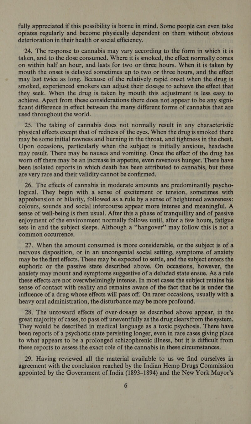 fully appreciated if this possibility is borne in mind. Some people can even take opiates regularly and become physically dependent on them without obvious deterioration in their health or social efficiency. ‘24, The response to cannabis may vary according to the form in which it is taken, and to the dose consumed. Where it is smoked, the effect normally comes on within half an hour, and lasts for two or three hours. When it is taken by mouth the onset is delayed sometimes up to two or three hours, and the effect may last twice as long. Because of the relatively rapid onset when the drug is smoked, experienced smokers can adjust their dosage to achieve the effect that they seek. When the drug is taken by mouth this adjustment is less easy to achieve. Apart from these considerations there does not appear to be any signi- ficant difference in effect between the many different forms of cannabis that are used throughout the world. 25. The taking of cannabis does not normally result in any characteristic physical effects except that of redness of the eyes. When the drug is smoked there may be some initial rawness and burning in the throat, and tightness in the chest. Upon occasions, particularly when the subject is initially anxious, headache may result. There may be nausea and vomiting. Once the effect of the drug has worn off there may be an increase in appetite, even ravenous hunger. There have been isolated reports in which death has been attributed to cannabis, but these are very rare and their validity cannot be confirmed. 26. The effects of cannabis in moderate amounts are predominantly psycho- logical. They begin with a sense of excitement or tension, sometimes with apprehension or hilarity, followed as a rule by a sense of heightened awareness: colours, sounds and social intercourse appear more intense and meaningful. A sense of well-being is then usual. After this a phase of tranquillity and of passive enjoyment of the environment normally follows until, after a few hours, fatigue sets in and the subject sleeps. Although a “hangover” may follow this is not a common occurrence. 27. When the amount consumed is more considerable, or the subject is of a nervous disposition, or in an uncongenial social setting, symptoms of anxiety may be the first effects. These may be expected to settle, and the subject enters the euphoric or the passive state described above. On occasions, however, the anxiety may mount and symptoms suggestive of a deluded state ensue. As a rule these effects are not overwhelmingly intense. In most cases the subject retains his sense of contact with reality and remains aware of the fact that he is under the influence of a drug whose effects will pass off. On rarer occasions, usually with a heavy oral administration, the disturbance may be more profound. 28. The untoward effects of over-dosage as described above appear, in the great majority of cases, to pass off uneventfully as the drug clears from the system. They would be described in medical language as a toxic psychosis. There have been reports of a psychotic state persisting longer, even in rare cases giving place to what appears to be a prolonged schizophrenic illness, but it is difficult from these reports to assess the exact role of the cannabis in these circumstances. 29. Having reviewed all the material available to us we find ourselves in agreement with the conclusion reached by the Indian Hemp Drugs Commission appointed by the Government of India (1893-1894) and the New York Mayor’s