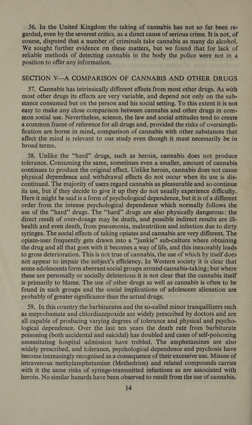 56. In the United Kingdom the taking of cannabis has not so far been re- garded, even by the severest critics, as a direct cause of serious crime. It is not, of course, disputed that a number of criminals take cannabis as many do alcohol. We sought further evidence on these matters, but we found that for lack of reliable methods of detecting cannabis in the body the police were not in a position to offer any information. SECTION V—A COMPARISON OF CANNABIS AND OTHER DRUGS 57. Cannabis has intrinsically different effects from most other drugs. As with most other drugs its effects are very variable, and depend not only on the sub- stance consumed but on the person and his social setting. To this extent it is not easy to make any close comparison between cannabis and other drugs in com- mon social use. Nevertheless, science, the law and social attitudes tend to create a common frame of reference for all drugs and, provided the risks of oversimpli- fication are borne in mind, comparison of cannabis with other substances that affect the mind is relevant to our study even though it must necessarily be in broad terms. 58. Unlike the “‘hard” drugs, such as heroin, cannabis does not produce tolerance. Consuming the same, sometimes even a smaller, amount of cannabis continues to produce the original effect. Unlike heroin, cannabis does not cause physical dependence and withdrawal effects do not occur when its use is dis- continued. The majority of users regard cannabis as pleasurable and so continue its use, but if they decide to give it up they do not usually experience difficulty. Here it might be said is a form of psychological dependence, but it is of a different order from the intense psychological dependence which normally follows the use of the “hard” drugs. The “‘hard’’ drugs are also physically dangerous: the direct result of over-dosage may be death, and possible indirect results are ill- health and even death, from pneumonia, malnutrition and infection due to dirty syringes. The social effects of taking opiates and cannabis are very different. The opiate-user frequently gets drawn into a “‘junkie’”’ sub-culture where obtaining the drug and all that goes with it becomes a way of life, and this inexorably leads to gross deterioration. This is not true of cannabis, the use of which by itself does not appear to impair the subject’s efficiency. In Western society it is clear that some adolescents form aberrant social groups around cannabis-taking; but where these are personally or socially deleterious it is not clear that the cannabis itself is primarily to blame. The use of other drugs as well as cannabis is often to be found in such groups and the social implications of adolescent alienation are probably of greater significance than the actual drugs. 59. In this country the barbiturates and the so-called minor tranquillizers such as meprobamate and chlordiazepoxide are widely prescribed by doctors and are all capable of producing varying degrees of tolerance and physical and psycho- logical dependence. Over the last ten years the death rate from barbiturate poisoning (both accidental and suicidal) has doubled and cases of self-poisoning necessitating hospital admission have trebled. The amphetamines are also widely prescribed, and tolerance, psychological dependence and psychosis have become increasingly recognised as a consequence of their excessive use. Misuse of intravenous methylamphetamine (Methedrine) and related compounds carries with it the same risks of syringe-transmitted infections as are associated with heroin. No similar hazards have been observed to result from the use of cannabis.