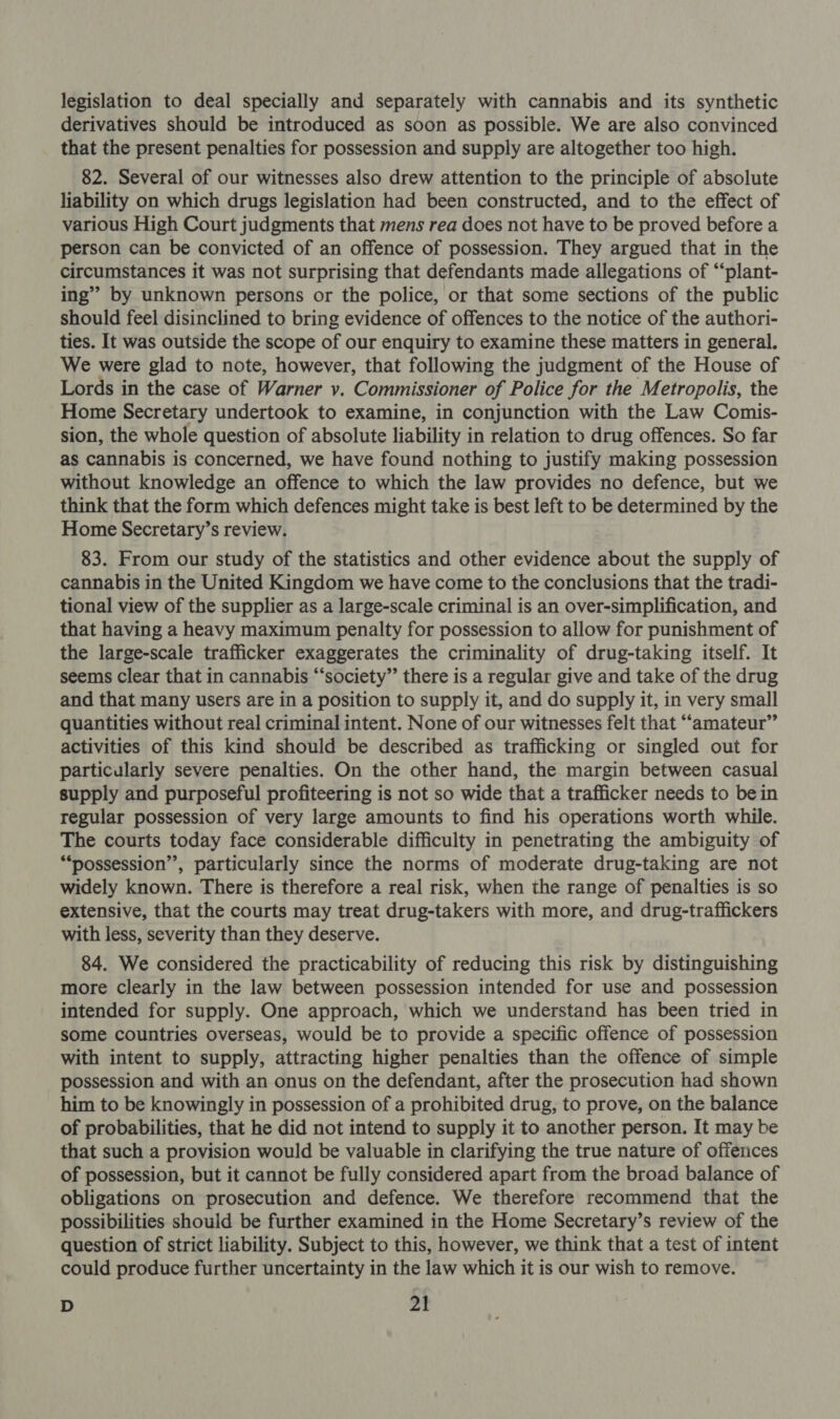 legislation to deal specially and separately with cannabis and its synthetic derivatives should be introduced as soon as possible. We are also convinced that the present penalties for possession and supply are altogether too high. 82. Several of our witnesses also drew attention to the principle of absolute liability on which drugs legislation had been constructed, and to the effect of various High Court judgments that mens rea does not have to be proved before a person can be convicted of an offence of possession. They argued that in the circumstances it was not surprising that defendants made allegations of “‘plant- ing’ by unknown persons or the police, or that some sections of the public should feel disinclined to bring evidence of offences to the notice of the authori- ties. It was outside the scope of our enquiry to examine these matters in general. We were glad to note, however, that following the judgment of the House of Lords in the case of Warner v. Commissioner of Police for the Metropolis, the Home Secretary undertook to examine, in conjunction with the Law Comis- sion, the whole question of absolute liability in relation to drug offences. So far as cannabis is concerned, we have found nothing to justify making possession without knowledge an offence to which the law provides no defence, but we think that the form which defences might take is best left to be determined by the Home Secretary’s review. 83. From our study of the statistics and other evidence about the supply of cannabis in the United Kingdom we have come to the conclusions that the tradi- tional view of the supplier as a large-scale criminal is an over-simplification, and that having a heavy maximum penalty for possession to allow for punishment of the large-scale trafficker exaggerates the criminality of drug-taking itself. It seems clear that in cannabis “‘society”’ there is a regular give and take of the drug and that many users are in a position to supply it, and do supply it, in very small quantities without real criminal intent. None of our witnesses felt that “amateur” activities of this kind should be described as trafficking or singled out for particularly severe penalties. On the other hand, the margin between casual supply and purposeful profiteering is not so wide that a trafficker needs to bein regular possession of very large amounts to find his operations worth while. The courts today face considerable difficulty in penetrating the ambiguity of ““possession’’, particularly since the norms of moderate drug-taking are not widely known. There is therefore a real risk, when the range of penalties is so extensive, that the courts may treat drug-takers with more, and drug-traffickers with less, severity than they deserve. 84. We considered the practicability of reducing this risk by distinguishing more clearly in the law between possession intended for use and possession intended for supply. One approach, which we understand has been tried in some countries overseas, would be to provide a specific offence of possession with intent to supply, attracting higher penalties than the offence of simple possession and with an onus on the defendant, after the prosecution had shown him to be knowingly in possession of a prohibited drug, to prove, on the balance of probabilities, that he did not intend to supply it to another person. It may be that such a provision would be valuable in clarifying the true nature of offerices of possession, but it cannot be fully considered apart from the broad balance of obligations on prosecution and defence. We therefore recommend that the possibilities should be further examined in the Home Secretary’s review of the question of strict liability. Subject to this, however, we think that a test of intent could produce further uncertainty in the law which it is our wish to remove.