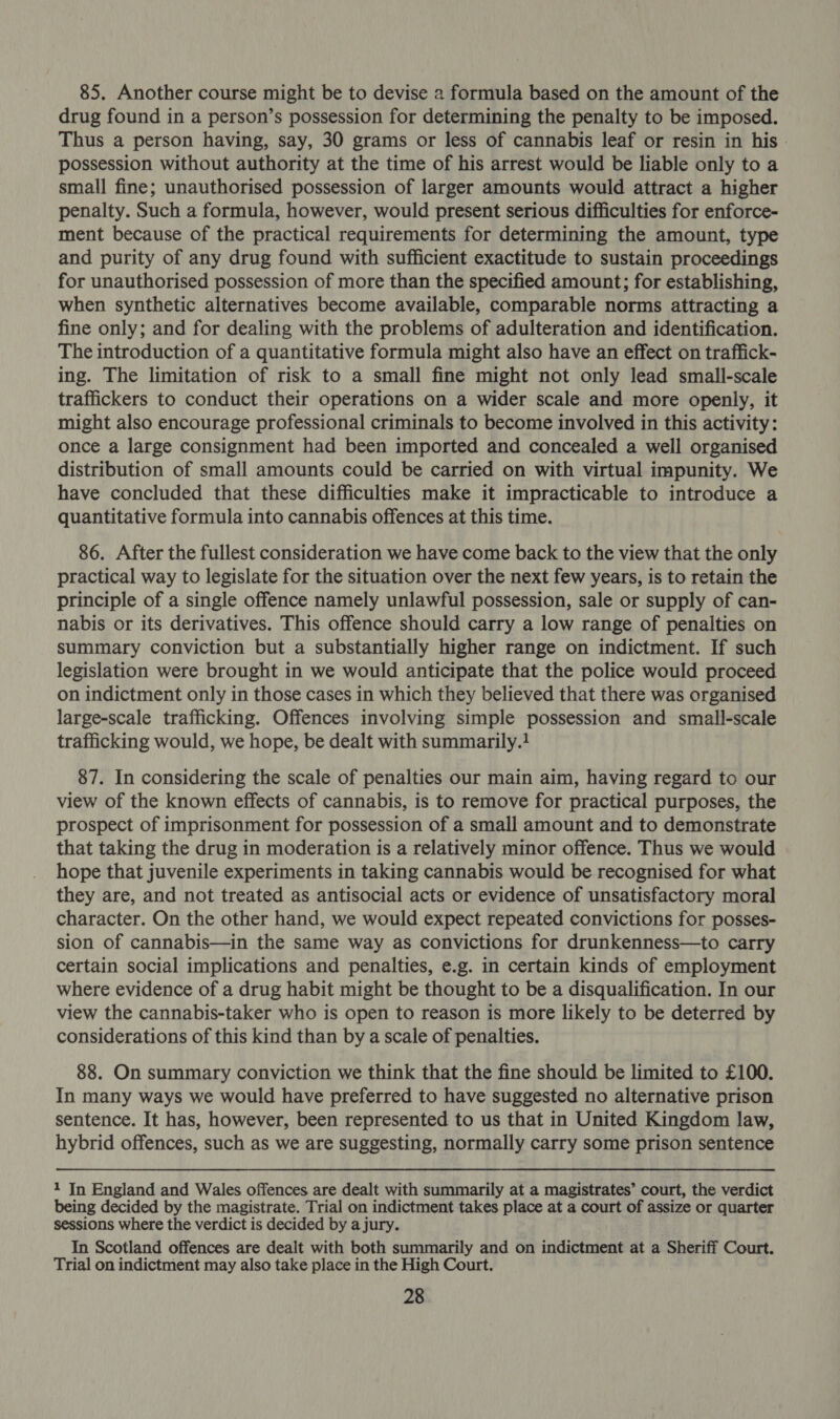 85. Another course might be to devise a formula based on the amount of the drug found in a person’s possession for determining the penalty to be imposed. Thus a person having, say, 30 grams or less of cannabis leaf or resin in his. possession without authority at the time of his arrest would be liable only to a small fine; unauthorised possession of larger amounts would attract a higher penalty. Such a formula, however, would present serious difficulties for enforce- ment because of the practical requirements for determining the amount, type and purity of any drug found with sufficient exactitude to sustain proceedings for unauthorised possession of more than the specified amount; for establishing, when synthetic alternatives become available, comparable norms attracting a fine only; and for dealing with the problems of adulteration and identification. The introduction of a quantitative formula might also have an effect on traffick- ing. The limitation of risk to a small fine might not only lead small-scale traffickers to conduct their operations on a wider scale and more openly, it might also encourage professional criminals to become involved in this activity: once a large consignment had been imported and concealed a well organised distribution of small amounts could be carried on with virtual impunity. We have concluded that these difficulties make it impracticable to introduce a quantitative formula into cannabis offences at this time. 86. After the fullest consideration we have come back to the view that the only practical way to legislate for the situation over the next few years, is to retain the principle of a single offence namely unlawful possession, sale or supply of can- nabis or its derivatives. This offence should carry a low range of penalties on summary conviction but a substantially higher range on indictment. If such legislation were brought in we would anticipate that the police would proceed on indictment only in those cases in which they believed that there was organised large-scale trafficking. Offences involving simple possession and small-scale trafficking would, we hope, be dealt with summarily.! 87. In considering the scale of penalties our main aim, having regard to our view of the known effects of cannabis, is to remove for practical purposes, the prospect of imprisonment for possession of a small amount and to demonstrate that taking the drug in moderation is a relatively minor offence. Thus we would hope that juvenile experiments in taking cannabis would be recognised for what they are, and not treated as antisocial acts or evidence of unsatisfactory moral character. On the other hand, we would expect repeated convictions for posses- sion of cannabis—in the same way as convictions for drunkenness—to carry certain social implications and penalties, e.g. in certain kinds of employment where evidence of a drug habit might be thought to be a disqualification. In our view the cannabis-taker who is open to reason is more likely to be deterred by considerations of this kind than by a scale of penalties. 88. On summary conviction we think that the fine should be limited to £100. In many ways we would have preferred to have suggested no alternative prison sentence. It has, however, been represented to us that in United Kingdom law, hybrid offences, such as we are suggesting, normally carry some prison sentence 1 In England and Wales offences are dealt with summarily at a magistrates’ court, the verdict being decided by the magistrate. Trial on indictment takes place at a court of assize or quarter sessions where the verdict is decided by a jury. In Scotland offences are dealt with both summarily and on indictment at a Sheriff Court. Trial on indictment may also take place in the High Court.