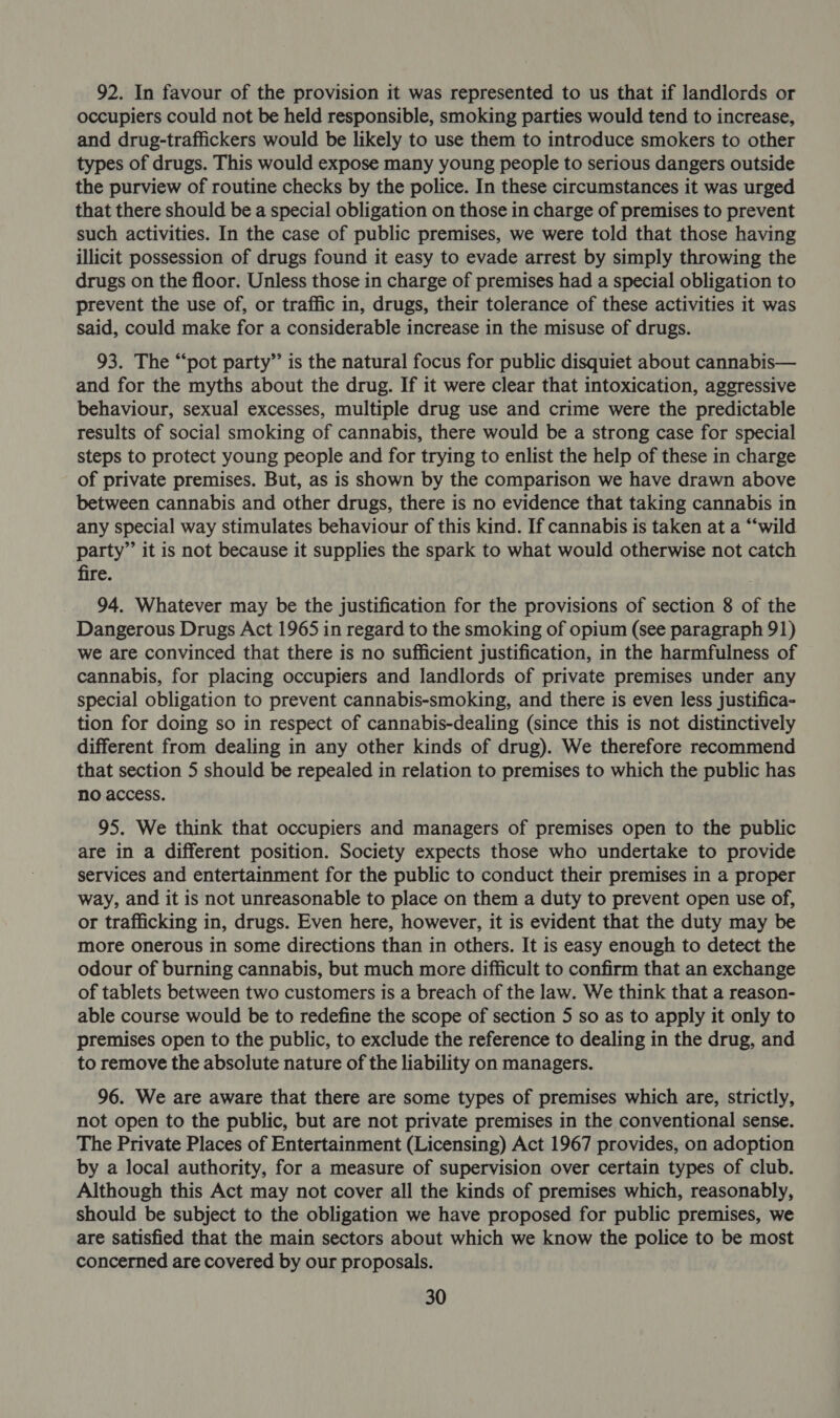 92. In favour of the provision it was represented to us that if landlords or occupiers could not be held responsible, smoking parties would tend to increase, and drug-traffickers would be likely to use them to introduce smokers to other types of drugs. This would expose many young people to serious dangers outside the purview of routine checks by the police. In these circumstances it was urged that there should be a special obligation on those in charge of premises to prevent such activities. In the case of public premises, we were told that those having illicit possession of drugs found it easy to evade arrest by simply throwing the drugs on the floor. Unless those in charge of premises had a special obligation to prevent the use of, or traffic in, drugs, their tolerance of these activities it was said, could make for a considerable increase in the misuse of drugs. 93. The “pot party” is the natural focus for public disquiet about cannabis— and for the myths about the drug. If it were clear that intoxication, aggressive behaviour, sexual excesses, multiple drug use and crime were the predictable results of social smoking of cannabis, there would be a strong case for special steps to protect young people and for trying to enlist the help of these in charge of private premises. But, as is shown by the comparison we have drawn above between cannabis and other drugs, there is no evidence that taking cannabis in any special way stimulates behaviour of this kind. If cannabis is taken at a “‘wild party”’ it is not because it supplies the spark to what would otherwise not catch fire. 94. Whatever may be the justification for the provisions of section 8 of the Dangerous Drugs Act 1965 in regard to the smoking of opium (see paragraph 91) we are convinced that there is no sufficient justification, in the harmfulness of cannabis, for placing occupiers and landlords of private premises under any special obligation to prevent cannabis-smoking, and there is even less justifica- tion for doing so in respect of cannabis-dealing (since this is not distinctively different from dealing in any other kinds of drug). We therefore recommend that section 5 should be repealed in relation to premises to which the public has no access. 95. We think that occupiers and managers of premises open to the public are in a different position. Society expects those who undertake to provide services and entertainment for the public to conduct their premises in a proper way, and it is not unreasonable to place on them a duty to prevent open use of, or trafficking in, drugs. Even here, however, it is evident that the duty may be more onerous in some directions than in others. It is easy enough to detect the odour of burning cannabis, but much more difficult to confirm that an exchange of tablets between two customers is a breach of the law. We think that a reason- able course would be to redefine the scope of section 5 so as to apply it only to premises open to the public, to exclude the reference to dealing in the drug, and to remove the absolute nature of the liability on managers. 96. We are aware that there are some types of premises which are, strictly, not open to the public, but are not private premises in the conventional sense. The Private Places of Entertainment (Licensing) Act 1967 provides, on adoption by a local authority, for a measure of supervision over certain types of club. Although this Act may not cover all the kinds of premises which, reasonably, should be subject to the obligation we have proposed for public premises, we are satisfied that the main sectors about which we know the police to be most concerned are covered by our proposals.