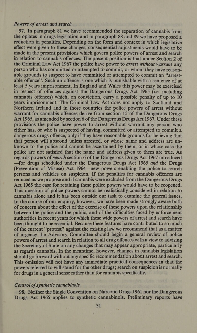 Powers of arrest and search 97. In paragraph 81 we have recommended the separation of cannabis from the opiates in drugs legislation and in paragraph 88 and 89 we have proposed a reduction in penalties. Depending on the form and context in which legislative effect were given to these changes, consequential adjustments would have to be made in the present provisions which govern police powers of arrest and search in relation to cannabis offences. The present position is that under Section 2 of the Criminal Law Act 1967 the police have power to arrest without warrant any person who has committed or attempted to commit, or whom they have reason- able grounds to suspect to have committed or attempted to commit an “‘arrest- able offence’’. Such an offence is one which is punishable with a sentence of at least 5 years imprisonment. In England and Wales this power may be exercised in respect of offences against the Dangerous Drugs Act 1965 (i.e. including cannabis offences) which, on conviction, carry a possible penalty of up to 10 years imprisonment. The Criminal Law Act does not apply to Scotland and Northern Ireland and in those countries the police powers of arrest without warrant for cannabis offences derive from section 15 of the Dangerous Drugs Act 1965, as amended by section 6 of the Dangerous Drugs Act 1967. Under these provisions the police have power to arrest without warrant any person who either has, or who is suspected of having, committed or attempted to commit a dangerous drugs offence, only if they have reasonable grounds for believing that that person will abscond unless arrested, or whose name and address are un- known to the police and cannot be ascertained by them, or in whose case the police are not satisfied that the name and address given to them are true. As regards powers of search section 6 of the Dangerous Drugs Act 1967 introduced —for drugs scheduled under the Dangerous Drugs Act 1965 and the Drugs (Prevention of Misuse) Act 1964—new powers enabling the police toe search persons and vehicles on suspicion. If the penalties for cannabis offences are reduced as we propose and if cannabis were excluded from the Dangerous Drugs Act 1965 the case for retaining these police powers would have to be reopened. This question of police powers cannot be realistically considered in relation to cannabis alone and it has been outside our task to examine the general issues. In the course of our enquiry, however, we have been made strongly aware both of concern about the effect of the exercise of these powers upon the relationship between the police and the public, and of the difficulties faced by enforcement authorities in recent years for which these wide powers of arrest and search have been thought to be essential. Because these features have contributed to so much of the current “protest’’ against the existing law we recommend that as a matter of urgency the Advisory Committee should begin a general review of police powers of arrest and search in relation to all drug offences with a view to advising the Secretary of State on any changes that may appear appropriate, particularly as regards cannabis. In the meantime, however, changes in cannabis legislation should go forward without any specific recommendation about arrest and search. This omission will not have any immediate practical consequences in that the powers referred to will stand for the other drugs; search on suspicion is normally for drugs in a general sense rather than for cannabis specifically. Control of synthetic cannabinols 98. Neither the Single Convention on Narcotic Drugs 1961 nor the Dangerous Drugs Act 1965 applies to synthetic cannabinols. Preliminary reports have