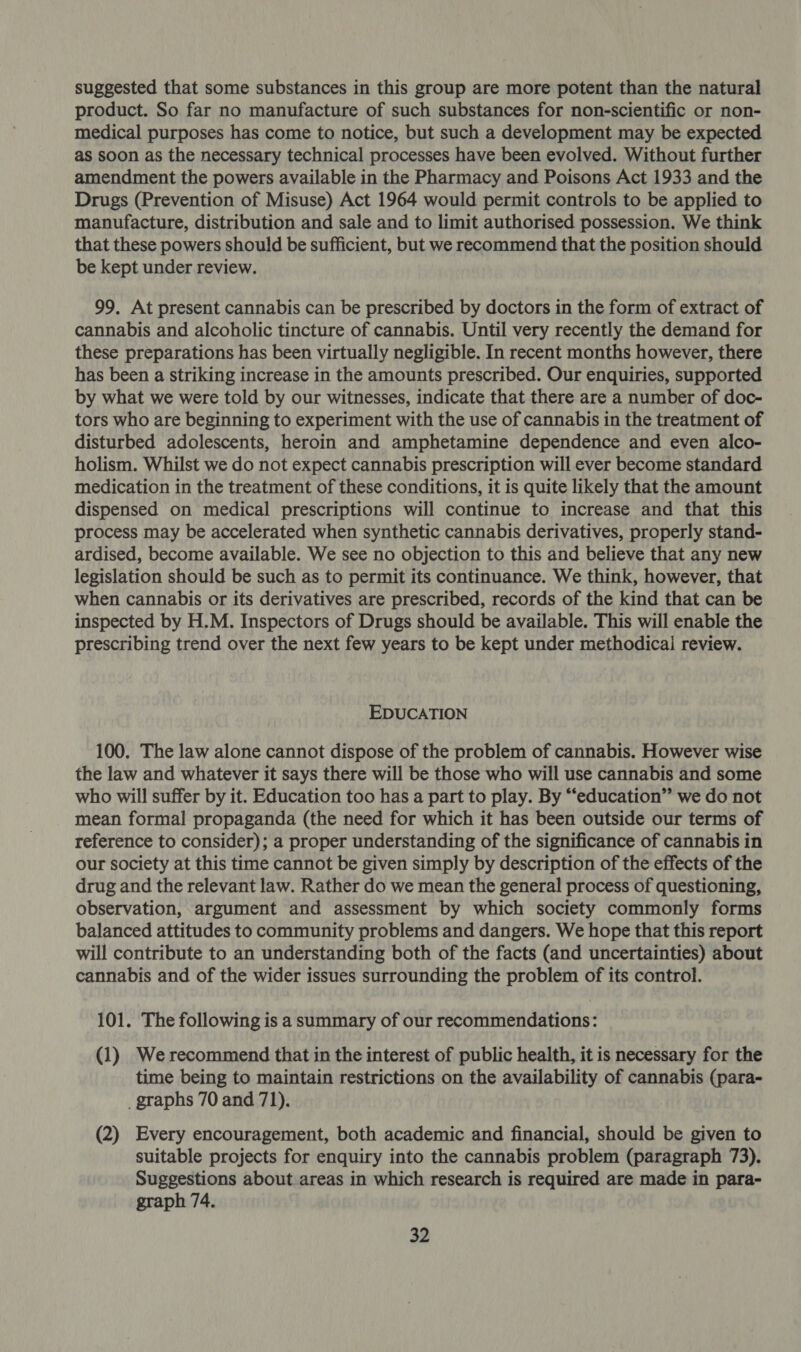 suggested that some substances in this group are more potent than the natural product. So far no manufacture of such substances for non-scientific or non- medical purposes has come to notice, but such a development may be expected as soon as the necessary technical processes have been evolved. Without further amendment the powers available in the Pharmacy and Poisons Act 1933 and the Drugs (Prevention of Misuse) Act 1964 would permit controls to be applied to manufacture, distribution and sale and to limit authorised possession. We think that these powers should be sufficient, but we recommend that the position should be kept under review. 99. At present cannabis can be prescribed by doctors in the form of extract of cannabis and alcoholic tincture of cannabis. Until very recently the demand for these preparations has been virtually negligible. In recent months however, there has been a striking increase in the amounts prescribed. Our enquiries, supported by what we were told by our witnesses, indicate that there are a number of doc- tors who are beginning to experiment with the use of cannabis in the treatment of disturbed adolescents, heroin and amphetamine dependence and even alco- holism. Whilst we do not expect cannabis prescription will ever become standard medication in the treatment of these conditions, it is quite likely that the amount dispensed on medical prescriptions will continue to increase and that this process may be accelerated when synthetic cannabis derivatives, properly stand- ardised, become available. We see no objection to this and believe that any new legislation should be such as to permit its continuance. We think, however, that when cannabis or its derivatives are prescribed, records of the kind that can be inspected by H.M. Inspectors of Drugs should be available. This will enable the prescribing trend over the next few years to be kept under methodical review. EDUCATION 100. The law alone cannot dispose of the problem of cannabis. However wise the law and whatever it says there will be those who will use cannabis and some who will suffer by it. Education too has a part to play. By “‘education” we do not mean formal propaganda (the need for which it has been outside our terms of reference to consider); a proper understanding of the significance of cannabis in our society at this time cannot be given simply by description of the effects of the drug and the relevant law. Rather do we mean the general process of questioning, observation, argument and assessment by which society commonly forms balanced attitudes to community problems and dangers. We hope that this report will contribute to an understanding both of the facts (and uncertainties) about cannabis and of the wider issues surrounding the problem of its control. 101. The following is a summary of our recommendations: (1) Werecommend that in the interest of public health, it is necessary for the time being to maintain restrictions on the availability of cannabis (para- _ graphs 70 and 71). (2) Every encouragement, both academic and financial, should be given to suitable projects for enquiry into the cannabis problem (paragraph 73). Suggestions about areas in which research is required are made in para- graph 74.